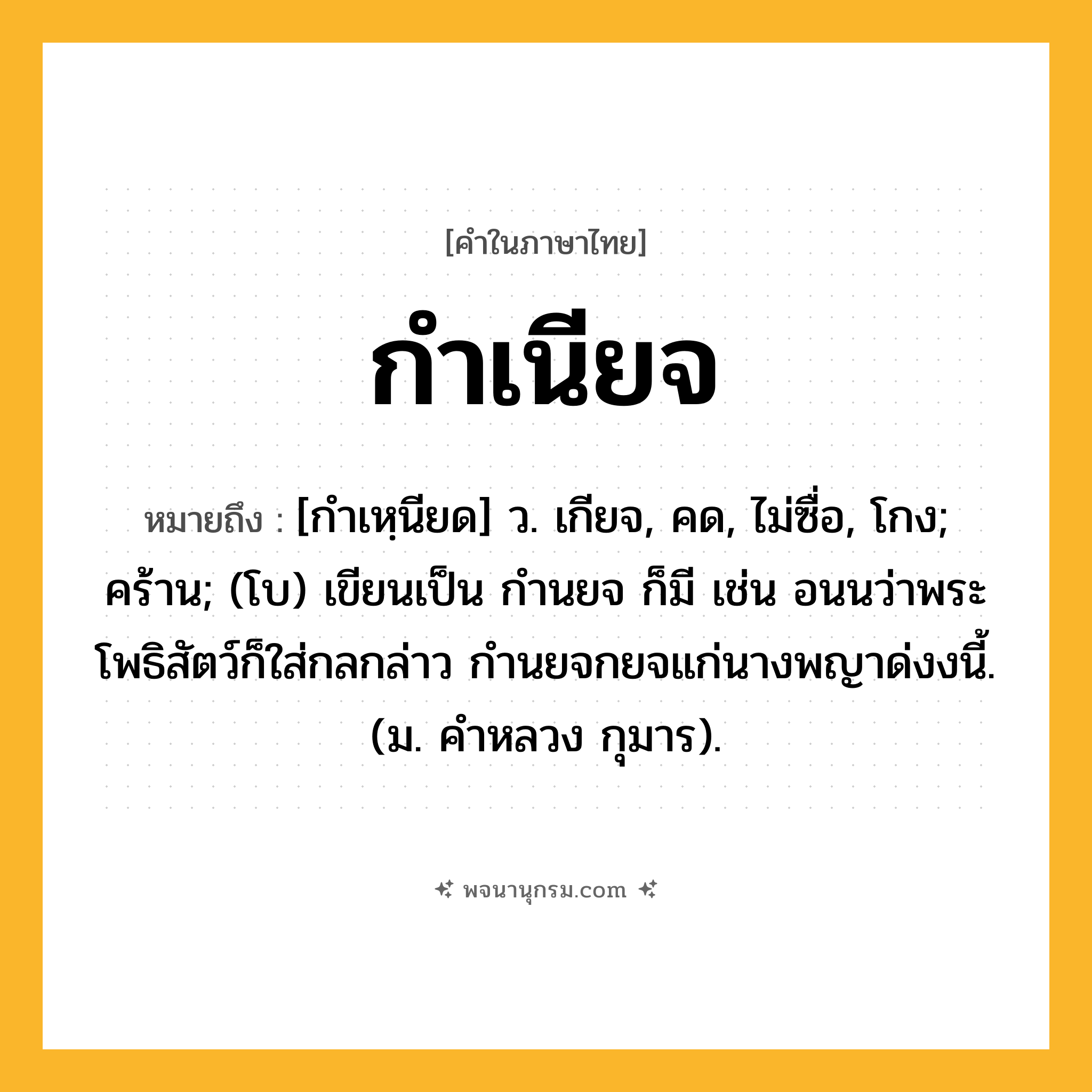 กำเนียจ ความหมาย หมายถึงอะไร?, คำในภาษาไทย กำเนียจ หมายถึง [กำเหฺนียด] ว. เกียจ, คด, ไม่ซื่อ, โกง; คร้าน; (โบ) เขียนเป็น กำนยจ ก็มี เช่น อนนว่าพระโพธิสัตว์ก็ใส่กลกล่าว กํานยจกยจแก่นางพญาด่งงนี้. (ม. คําหลวง กุมาร).