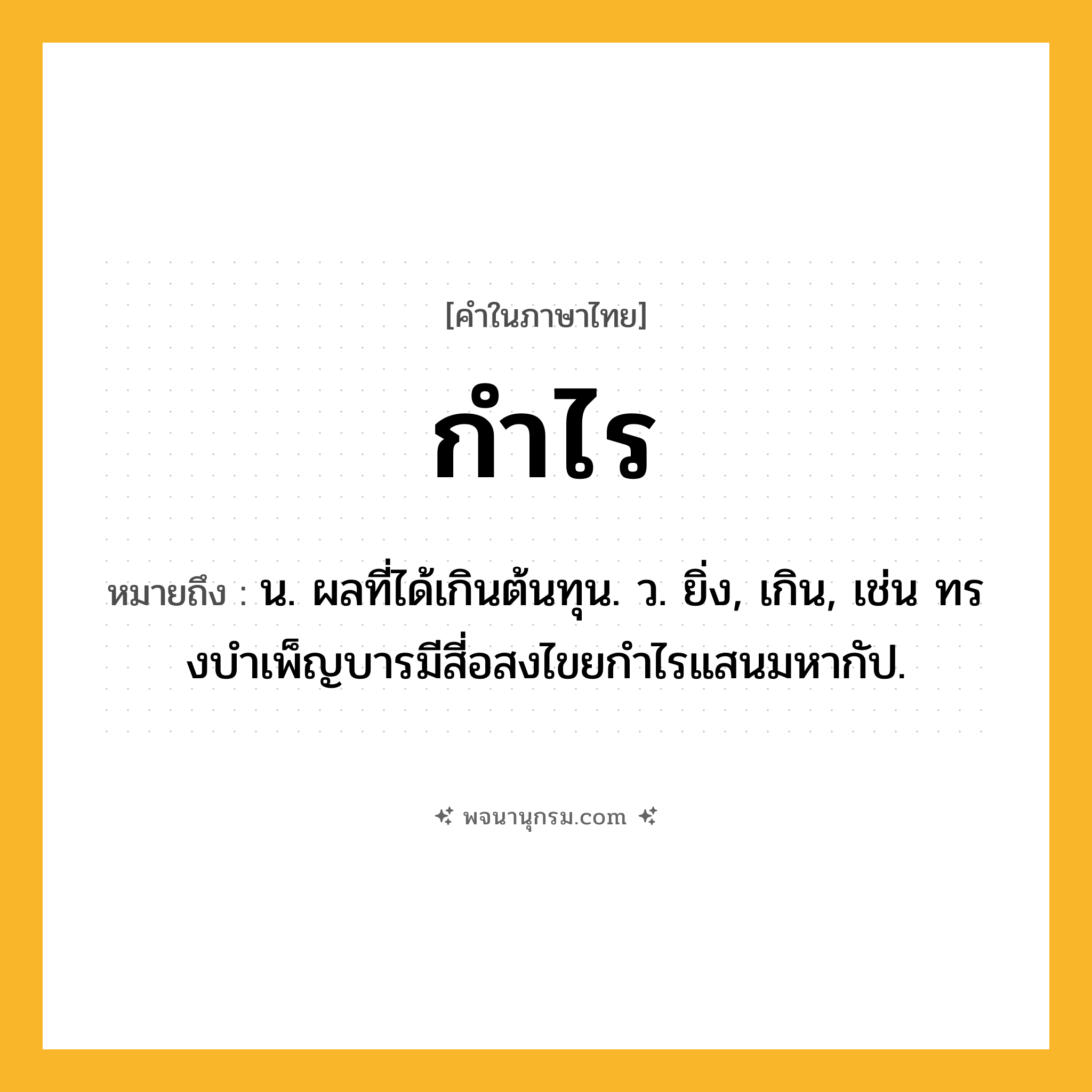 กำไร ความหมาย หมายถึงอะไร?, คำในภาษาไทย กำไร หมายถึง น. ผลที่ได้เกินต้นทุน. ว. ยิ่ง, เกิน, เช่น ทรงบําเพ็ญบารมีสี่อสงไขยกําไรแสนมหากัป.