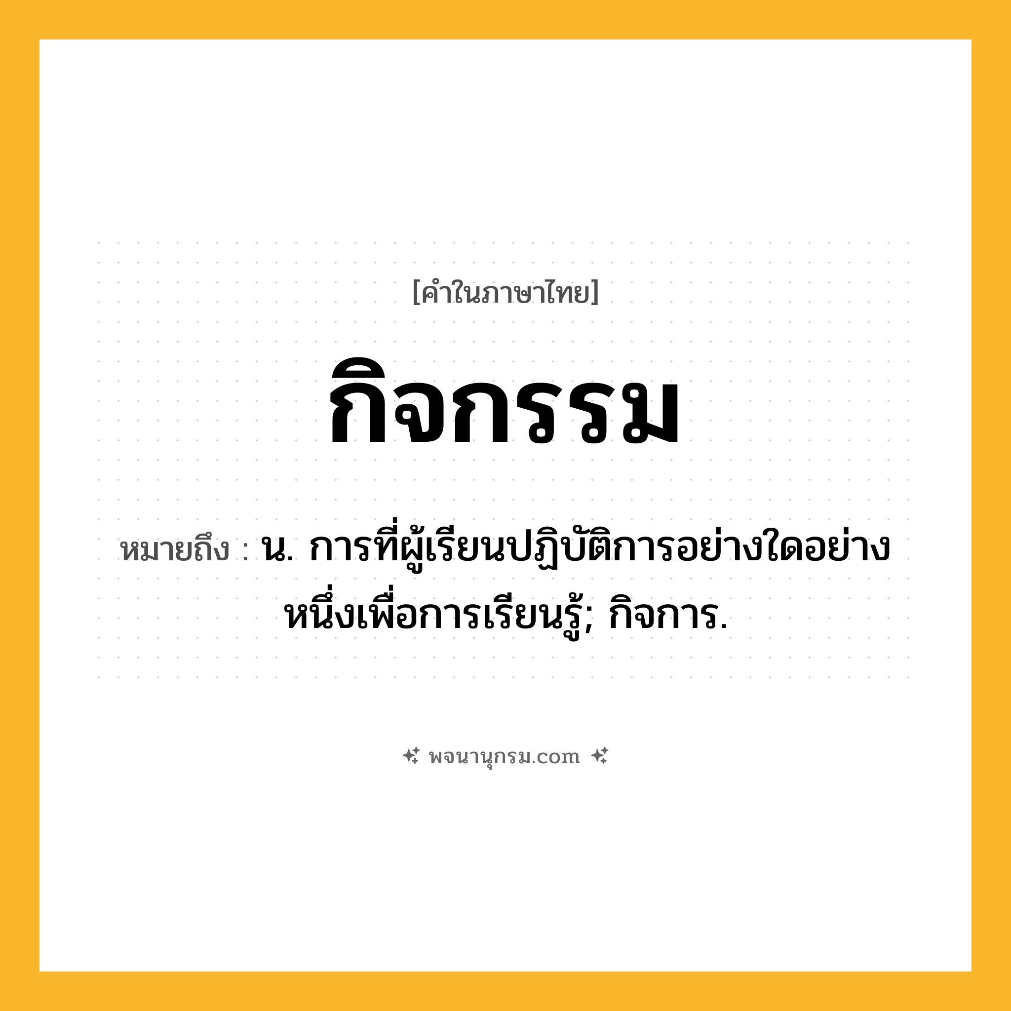 กิจกรรม ความหมาย หมายถึงอะไร?, คำในภาษาไทย กิจกรรม หมายถึง น. การที่ผู้เรียนปฏิบัติการอย่างใดอย่างหนึ่งเพื่อการเรียนรู้; กิจการ.