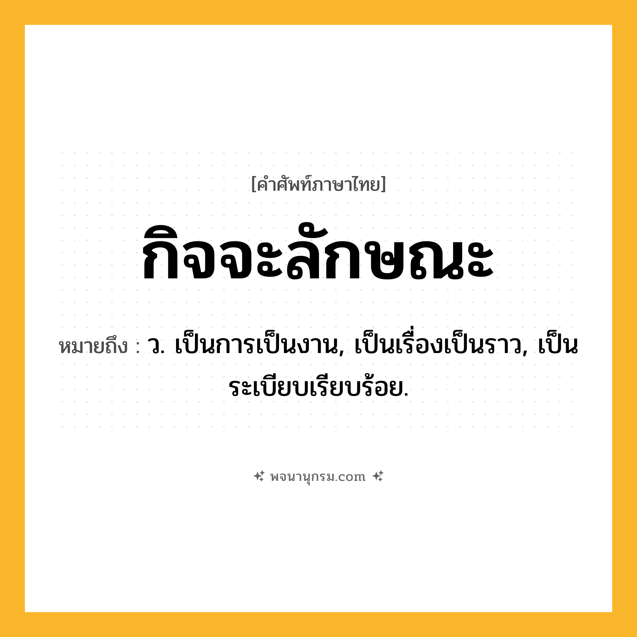 กิจจะลักษณะ ความหมาย หมายถึงอะไร?, คำในภาษาไทย กิจจะลักษณะ หมายถึง ว. เป็นการเป็นงาน, เป็นเรื่องเป็นราว, เป็นระเบียบเรียบร้อย.