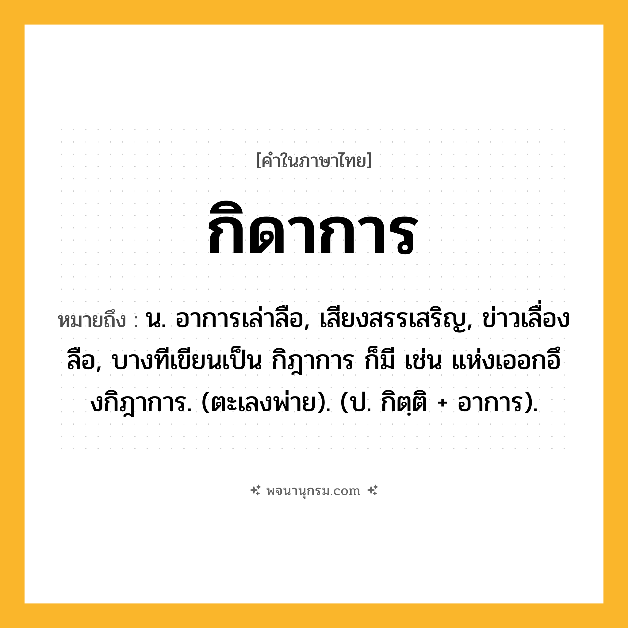 กิดาการ ความหมาย หมายถึงอะไร?, คำในภาษาไทย กิดาการ หมายถึง น. อาการเล่าลือ, เสียงสรรเสริญ, ข่าวเลื่องลือ, บางทีเขียนเป็น กิฎาการ ก็มี เช่น แห่งเออกอึงกิฎาการ. (ตะเลงพ่าย). (ป. กิตฺติ + อาการ).