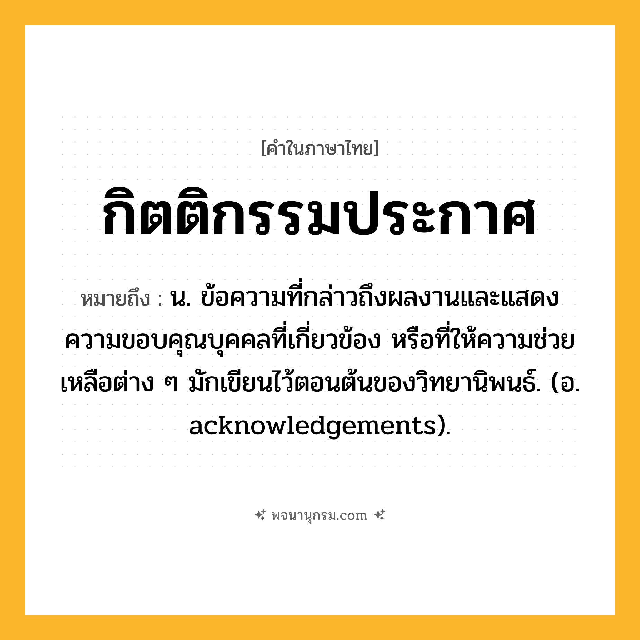 กิตติกรรมประกาศ ความหมาย หมายถึงอะไร?, คำในภาษาไทย กิตติกรรมประกาศ หมายถึง น. ข้อความที่กล่าวถึงผลงานและแสดงความขอบคุณบุคคลที่เกี่ยวข้อง หรือที่ให้ความช่วยเหลือต่าง ๆ มักเขียนไว้ตอนต้นของวิทยานิพนธ์. (อ. acknowledgements).