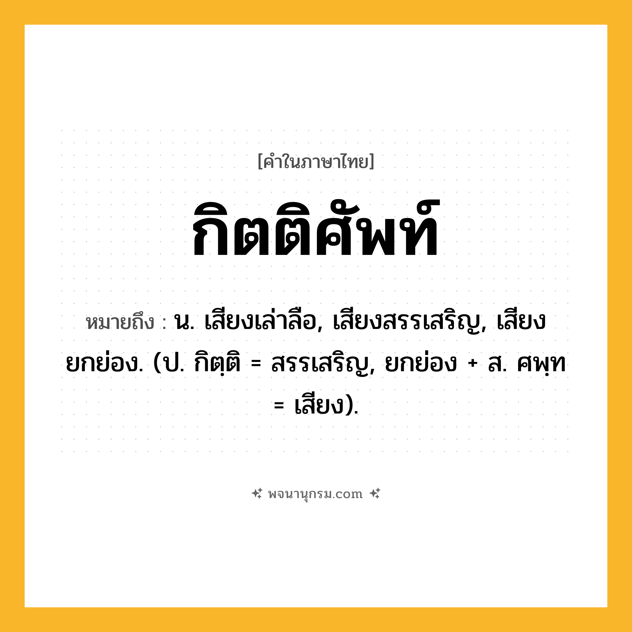 กิตติศัพท์ ความหมาย หมายถึงอะไร?, คำในภาษาไทย กิตติศัพท์ หมายถึง น. เสียงเล่าลือ, เสียงสรรเสริญ, เสียงยกย่อง. (ป. กิตฺติ = สรรเสริญ, ยกย่อง + ส. ศพฺท = เสียง).