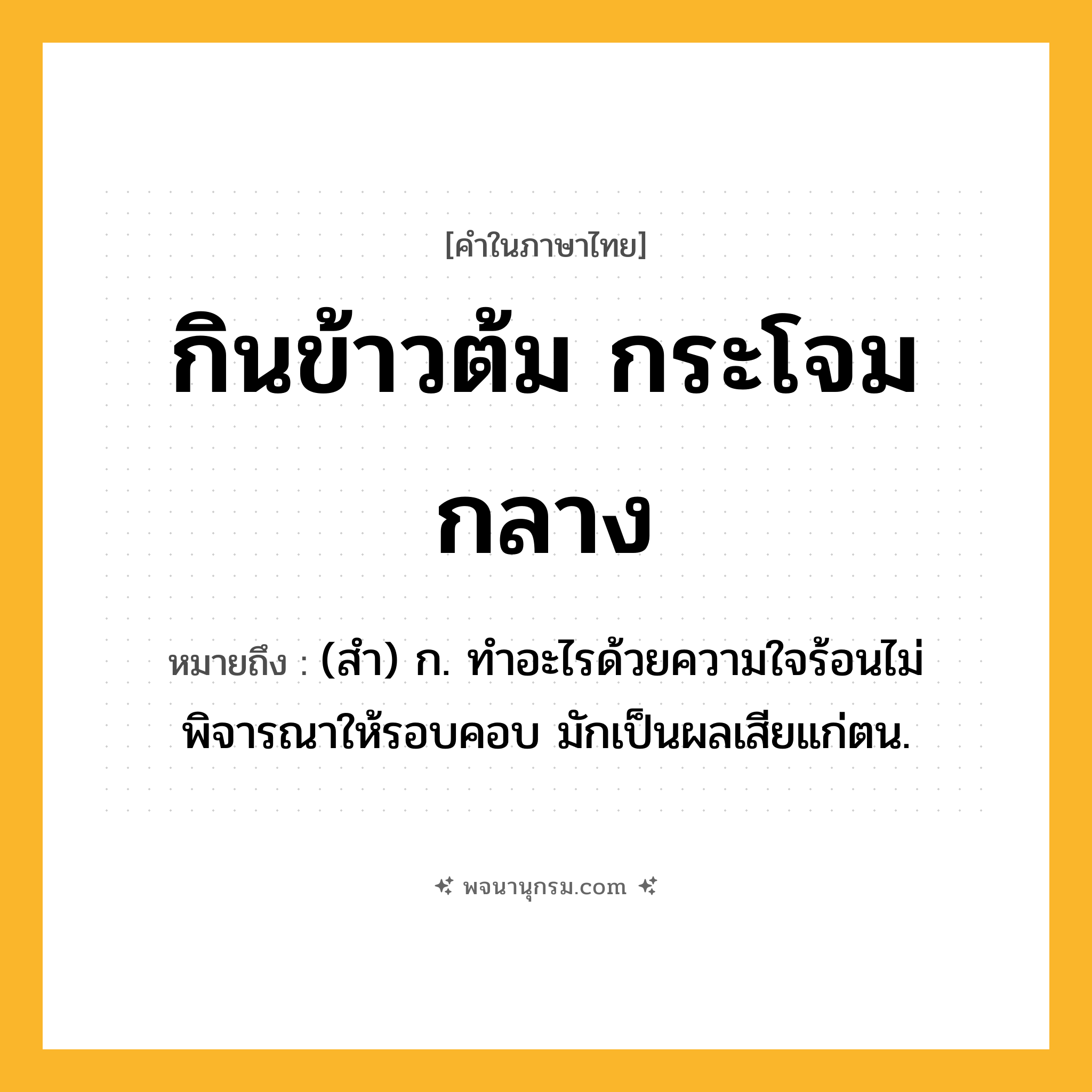 กินข้าวต้ม กระโจมกลาง ความหมาย หมายถึงอะไร?, คำในภาษาไทย กินข้าวต้ม กระโจมกลาง หมายถึง (สำ) ก. ทำอะไรด้วยความใจร้อนไม่พิจารณาให้รอบคอบ มักเป็นผลเสียแก่ตน.