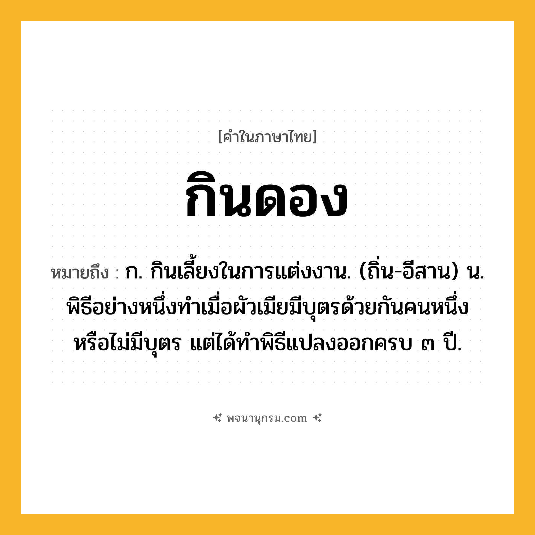 กินดอง ความหมาย หมายถึงอะไร?, คำในภาษาไทย กินดอง หมายถึง ก. กินเลี้ยงในการแต่งงาน. (ถิ่น-อีสาน) น. พิธีอย่างหนึ่งทําเมื่อผัวเมียมีบุตรด้วยกันคนหนึ่ง หรือไม่มีบุตร แต่ได้ทําพิธีแปลงออกครบ ๓ ปี.
