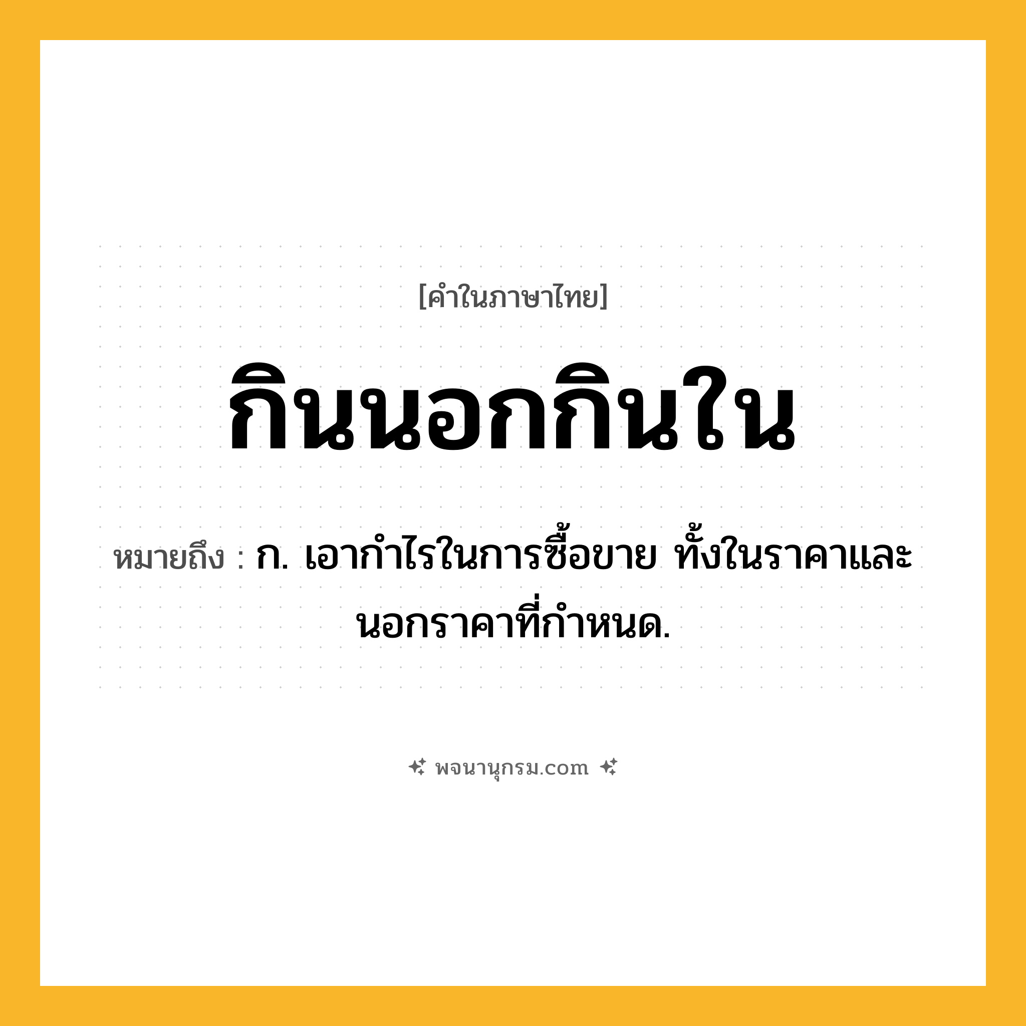 กินนอกกินใน ความหมาย หมายถึงอะไร?, คำในภาษาไทย กินนอกกินใน หมายถึง ก. เอากําไรในการซื้อขาย ทั้งในราคาและนอกราคาที่กําหนด.