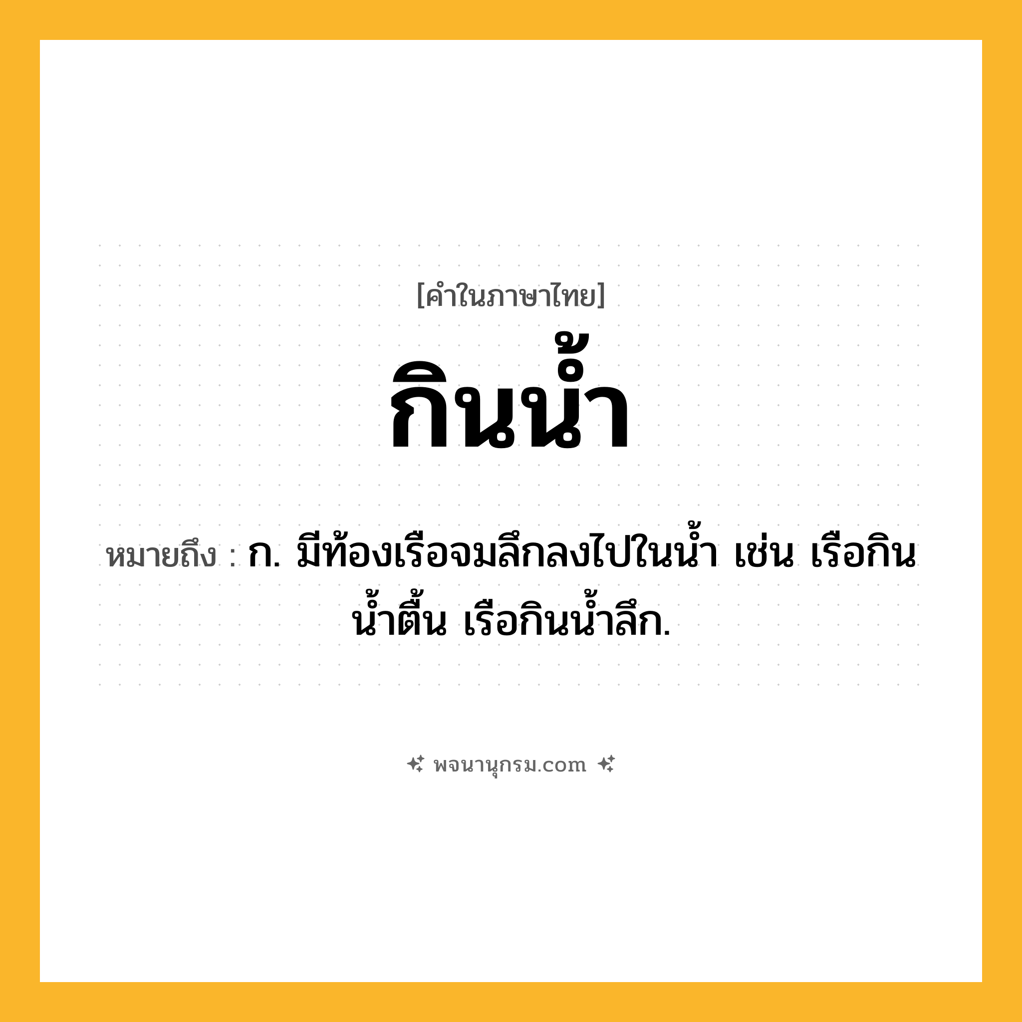 กินน้ำ ความหมาย หมายถึงอะไร?, คำในภาษาไทย กินน้ำ หมายถึง ก. มีท้องเรือจมลึกลงไปในนํ้า เช่น เรือกินนํ้าตื้น เรือกินน้ำลึก.