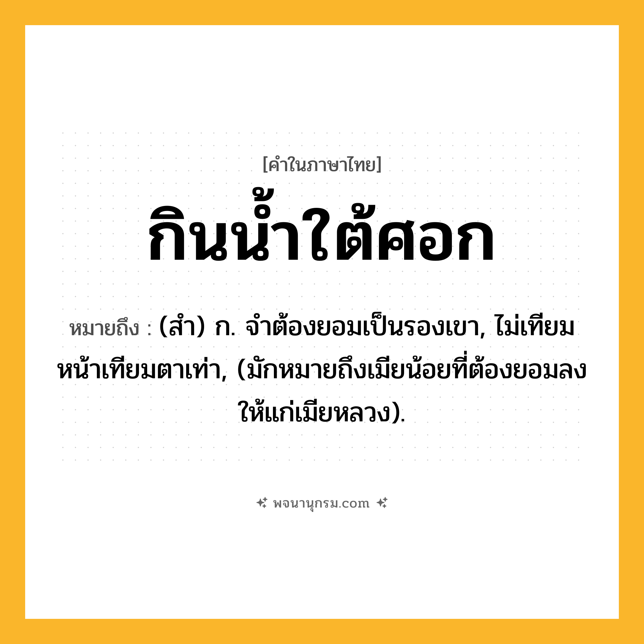 กินน้ำใต้ศอก ความหมาย หมายถึงอะไร?, คำในภาษาไทย กินน้ำใต้ศอก หมายถึง (สํา) ก. จําต้องยอมเป็นรองเขา, ไม่เทียมหน้าเทียมตาเท่า, (มักหมายถึงเมียน้อยที่ต้องยอมลงให้แก่เมียหลวง).