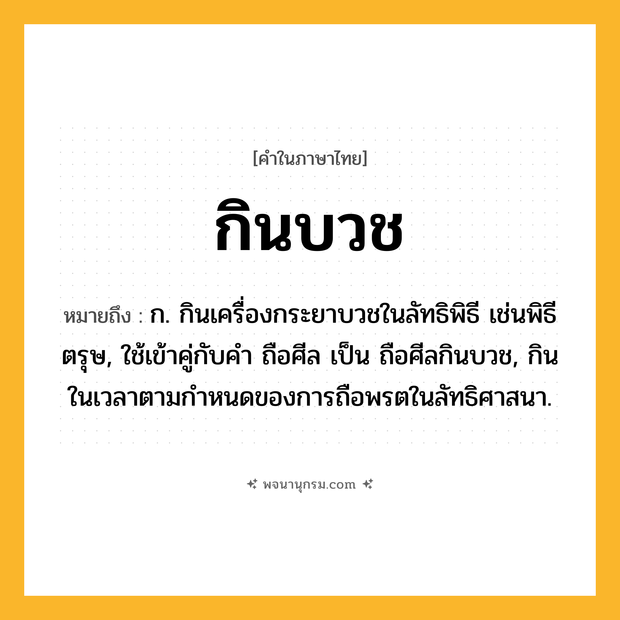 กินบวช ความหมาย หมายถึงอะไร?, คำในภาษาไทย กินบวช หมายถึง ก. กินเครื่องกระยาบวชในลัทธิพิธี เช่นพิธีตรุษ, ใช้เข้าคู่กับคํา ถือศีล เป็น ถือศีลกินบวช, กินในเวลาตามกําหนดของการถือพรตในลัทธิศาสนา.
