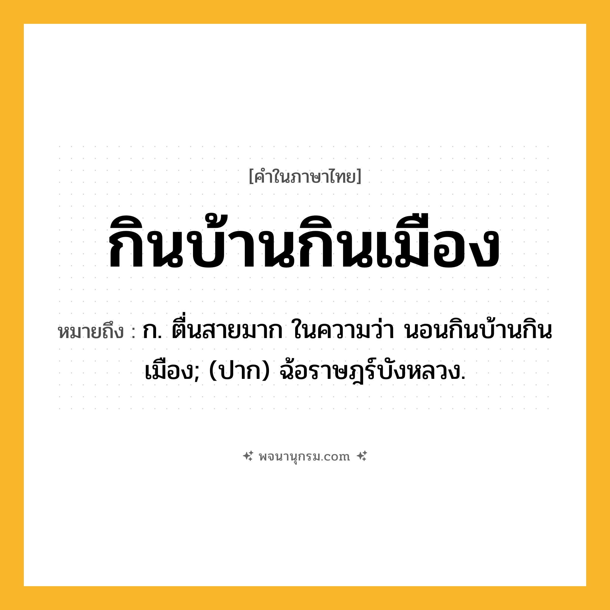 กินบ้านกินเมือง ความหมาย หมายถึงอะไร?, คำในภาษาไทย กินบ้านกินเมือง หมายถึง ก. ตื่นสายมาก ในความว่า นอนกินบ้านกินเมือง; (ปาก) ฉ้อราษฎร์บังหลวง.