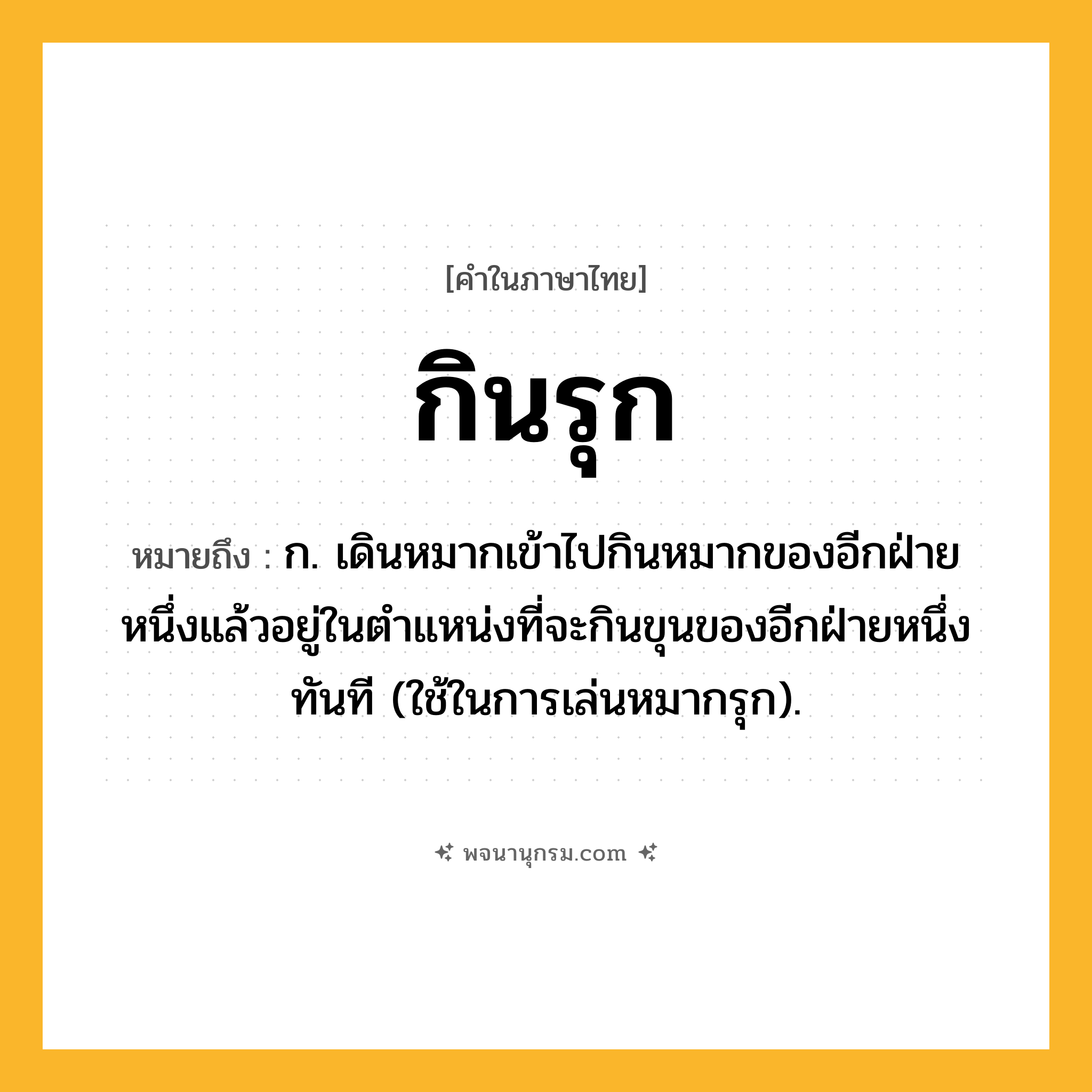 กินรุก ความหมาย หมายถึงอะไร?, คำในภาษาไทย กินรุก หมายถึง ก. เดินหมากเข้าไปกินหมากของอีกฝ่ายหนึ่งแล้วอยู่ในตำแหน่งที่จะกินขุนของอีกฝ่ายหนึ่งทันที (ใช้ในการเล่นหมากรุก).
