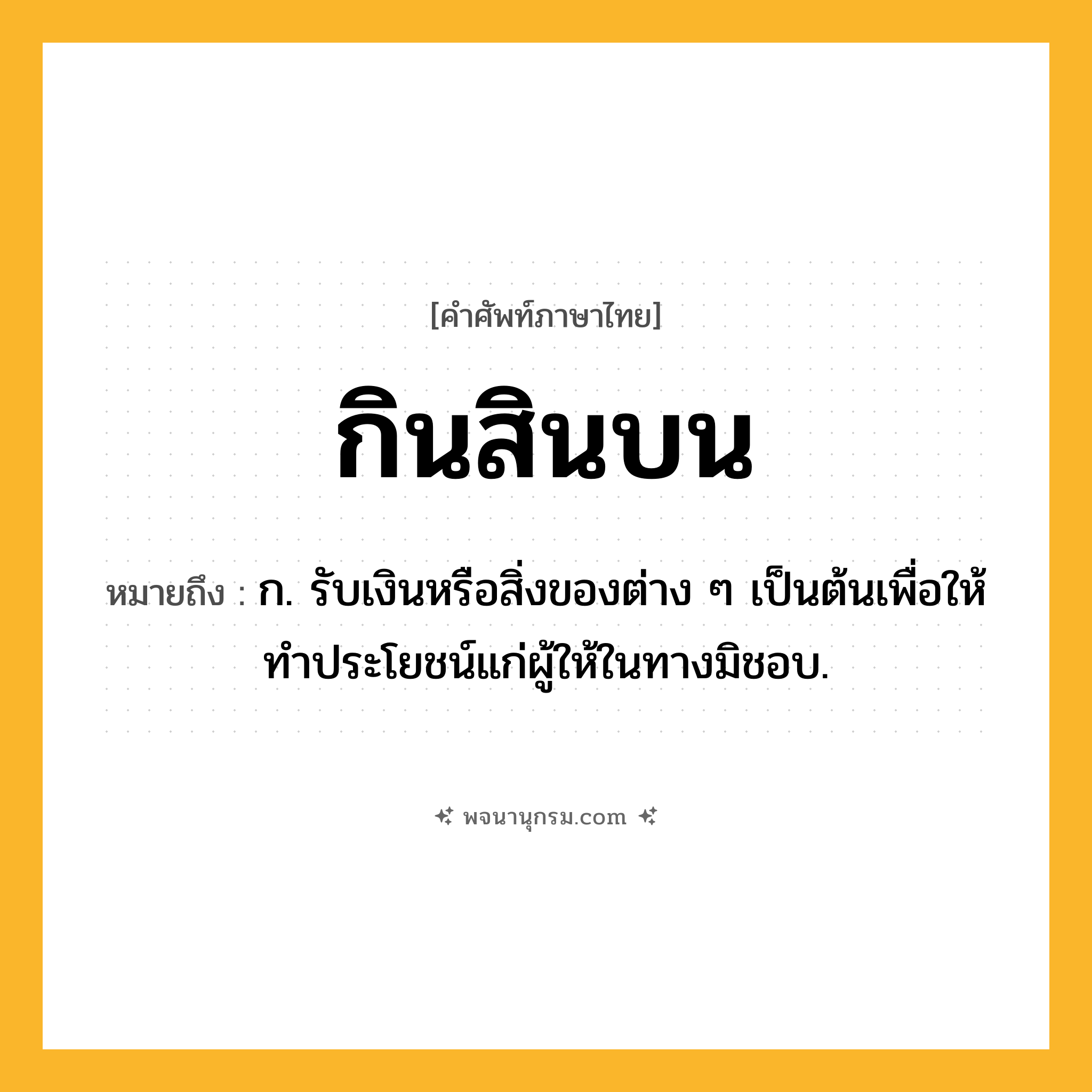 กินสินบน ความหมาย หมายถึงอะไร?, คำในภาษาไทย กินสินบน หมายถึง ก. รับเงินหรือสิ่งของต่าง ๆ เป็นต้นเพื่อให้ทำประโยชน์แก่ผู้ให้ในทางมิชอบ.