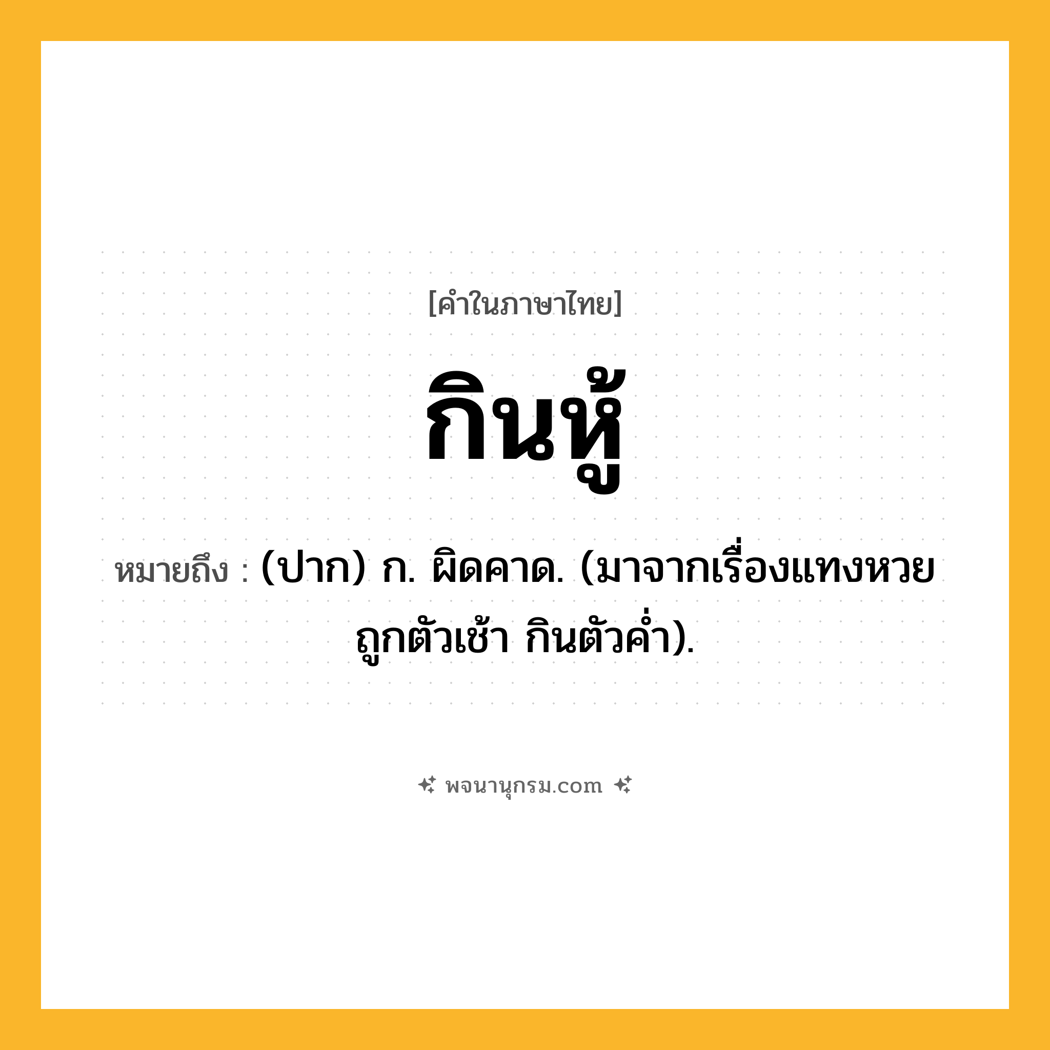 กินหู้ ความหมาย หมายถึงอะไร?, คำในภาษาไทย กินหู้ หมายถึง (ปาก) ก. ผิดคาด. (มาจากเรื่องแทงหวย ถูกตัวเช้า กินตัวคํ่า).