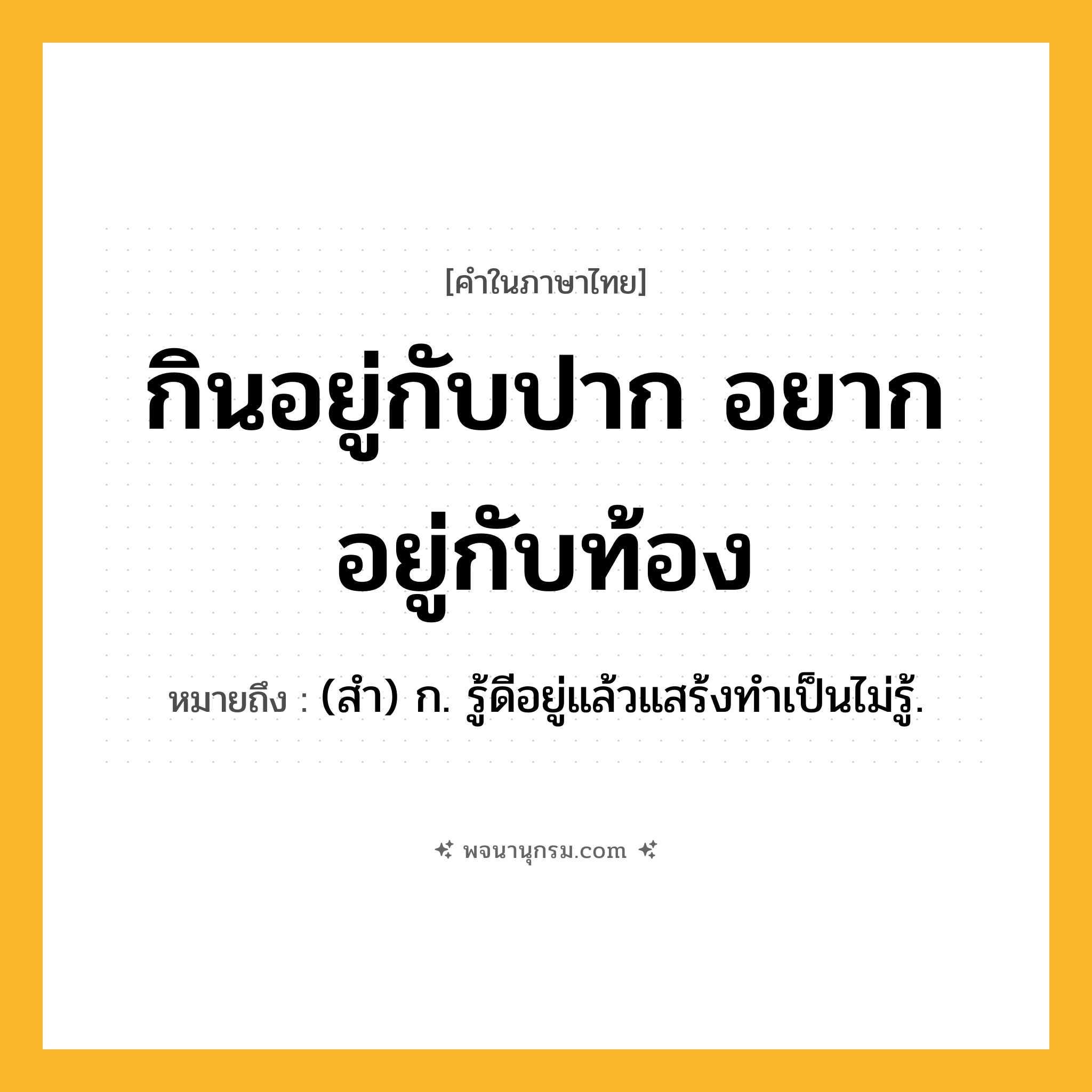 กินอยู่กับปาก อยากอยู่กับท้อง ความหมาย หมายถึงอะไร?, คำในภาษาไทย กินอยู่กับปาก อยากอยู่กับท้อง หมายถึง (สํา) ก. รู้ดีอยู่แล้วแสร้งทําเป็นไม่รู้.