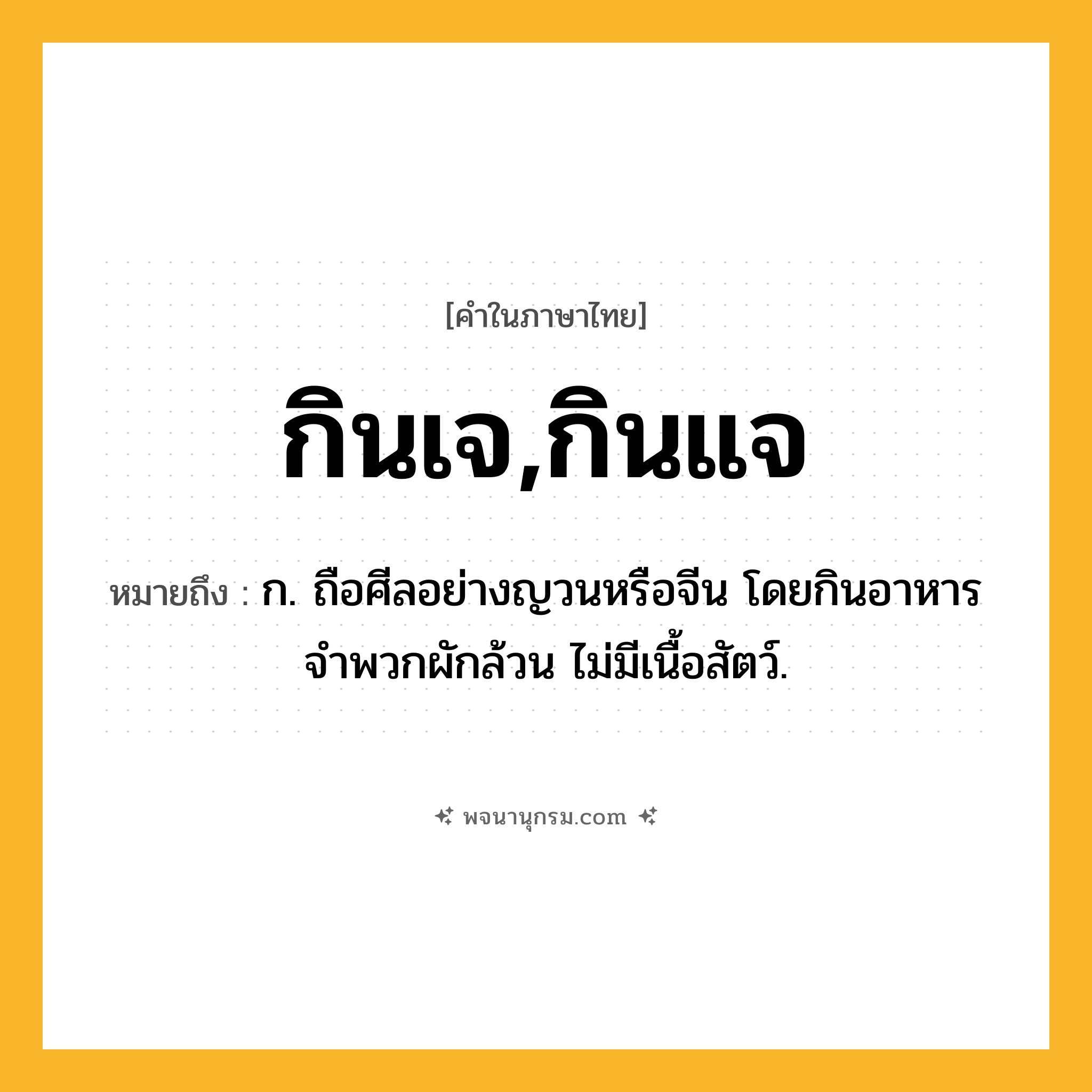 กินเจ,กินแจ ความหมาย หมายถึงอะไร?, คำในภาษาไทย กินเจ,กินแจ หมายถึง ก. ถือศีลอย่างญวนหรือจีน โดยกินอาหารจำพวกผักล้วน ไม่มีเนื้อสัตว์.