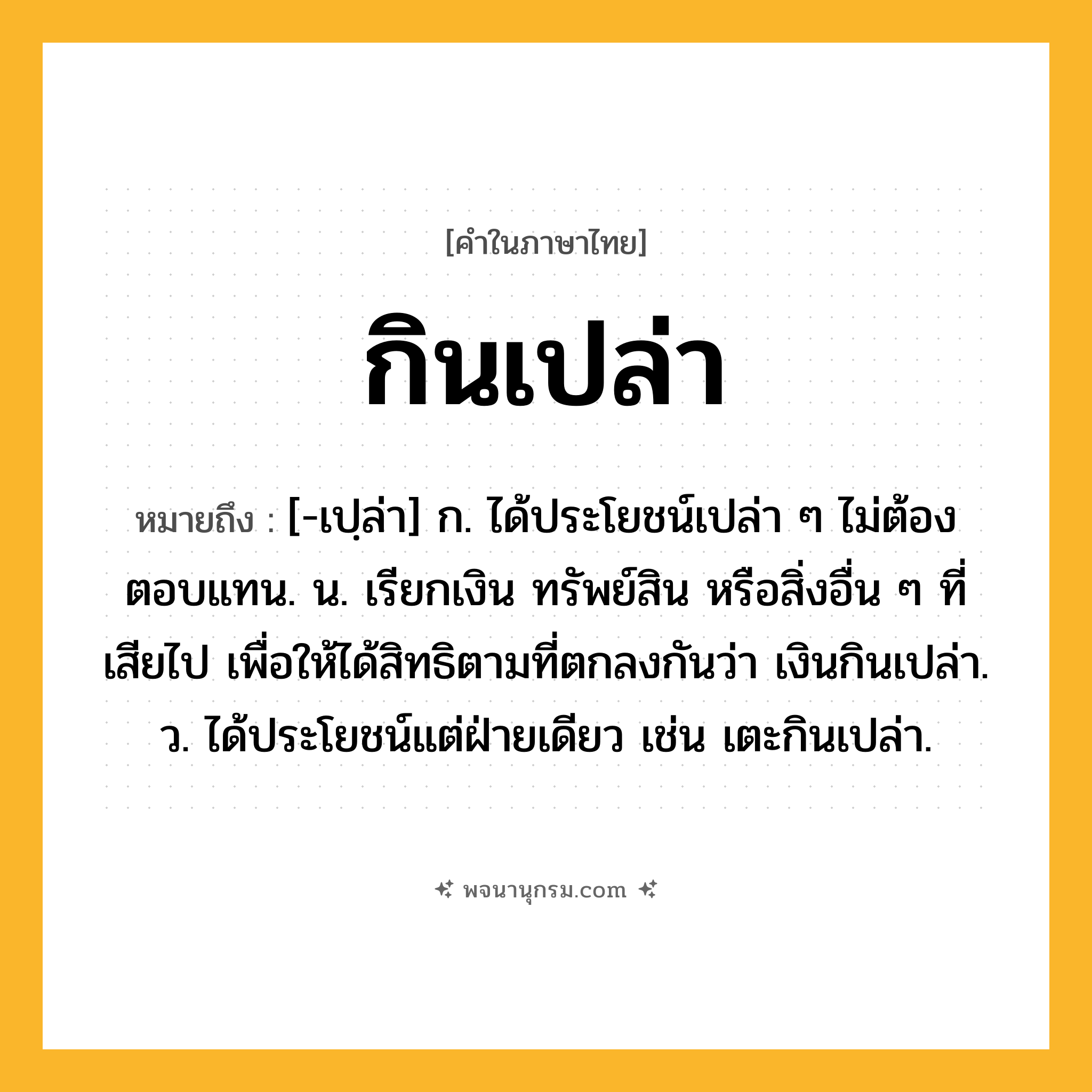กินเปล่า ความหมาย หมายถึงอะไร?, คำในภาษาไทย กินเปล่า หมายถึง [-เปฺล่า] ก. ได้ประโยชน์เปล่า ๆ ไม่ต้องตอบแทน. น. เรียกเงิน ทรัพย์สิน หรือสิ่งอื่น ๆ ที่เสียไป เพื่อให้ได้สิทธิตามที่ตกลงกันว่า เงินกินเปล่า. ว. ได้ประโยชน์แต่ฝ่ายเดียว เช่น เตะกินเปล่า.