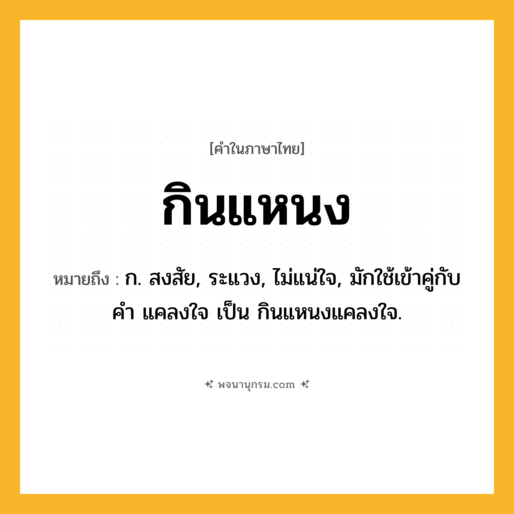 กินแหนง ความหมาย หมายถึงอะไร?, คำในภาษาไทย กินแหนง หมายถึง ก. สงสัย, ระแวง, ไม่แน่ใจ, มักใช้เข้าคู่กับคำ แคลงใจ เป็น กินแหนงแคลงใจ.