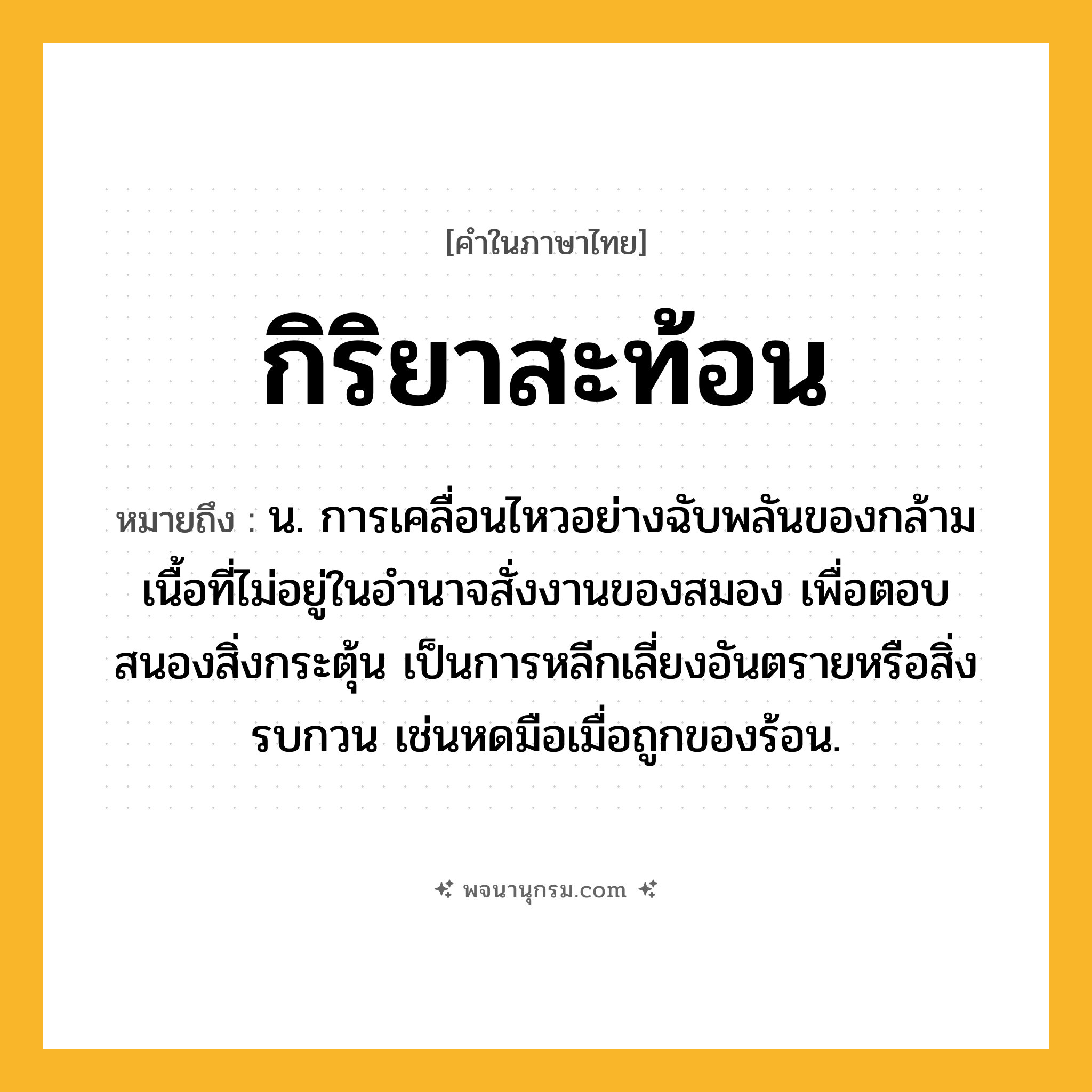 กิริยาสะท้อน ความหมาย หมายถึงอะไร?, คำในภาษาไทย กิริยาสะท้อน หมายถึง น. การเคลื่อนไหวอย่างฉับพลันของกล้ามเนื้อที่ไม่อยู่ในอํานาจสั่งงานของสมอง เพื่อตอบสนองสิ่งกระตุ้น เป็นการหลีกเลี่ยงอันตรายหรือสิ่งรบกวน เช่นหดมือเมื่อถูกของร้อน.