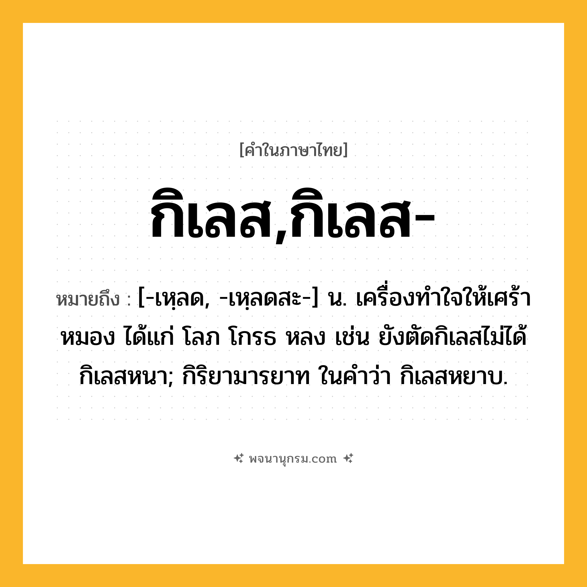 กิเลส,กิเลส- ความหมาย หมายถึงอะไร?, คำในภาษาไทย กิเลส,กิเลส- หมายถึง [-เหฺลด, -เหฺลดสะ-] น. เครื่องทําใจให้เศร้าหมอง ได้แก่ โลภ โกรธ หลง เช่น ยังตัดกิเลสไม่ได้ กิเลสหนา; กิริยามารยาท ในคําว่า กิเลสหยาบ.