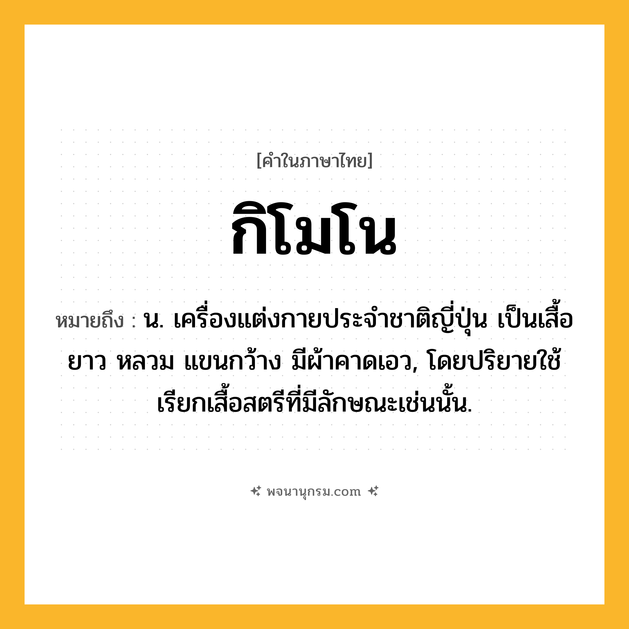 กิโมโน ความหมาย หมายถึงอะไร?, คำในภาษาไทย กิโมโน หมายถึง น. เครื่องแต่งกายประจําชาติญี่ปุ่น เป็นเสื้อยาว หลวม แขนกว้าง มีผ้าคาดเอว, โดยปริยายใช้เรียกเสื้อสตรีที่มีลักษณะเช่นนั้น.