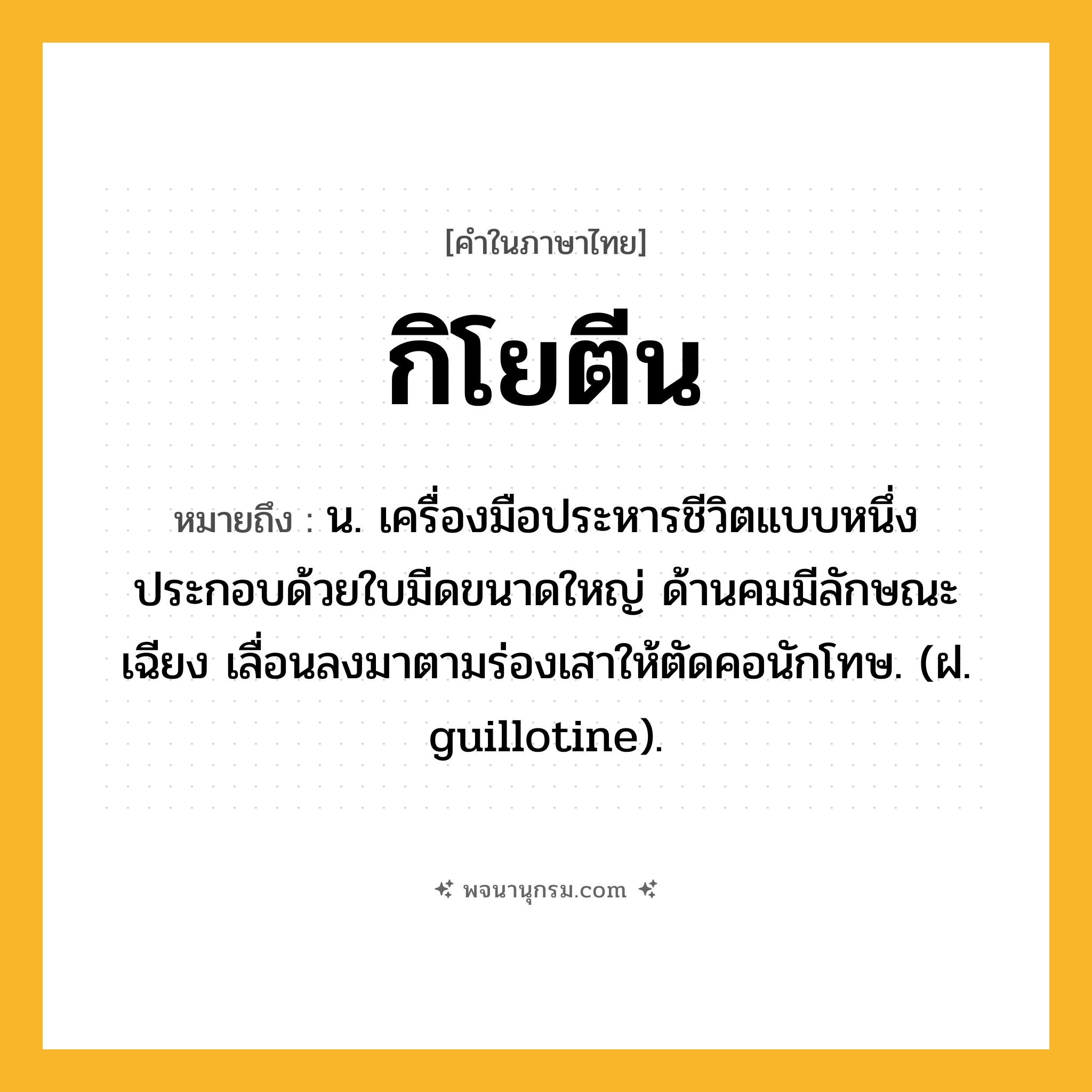 กิโยตีน ความหมาย หมายถึงอะไร?, คำในภาษาไทย กิโยตีน หมายถึง น. เครื่องมือประหารชีวิตแบบหนึ่ง ประกอบด้วยใบมีดขนาดใหญ่ ด้านคมมีลักษณะเฉียง เลื่อนลงมาตามร่องเสาให้ตัดคอนักโทษ. (ฝ. guillotine).