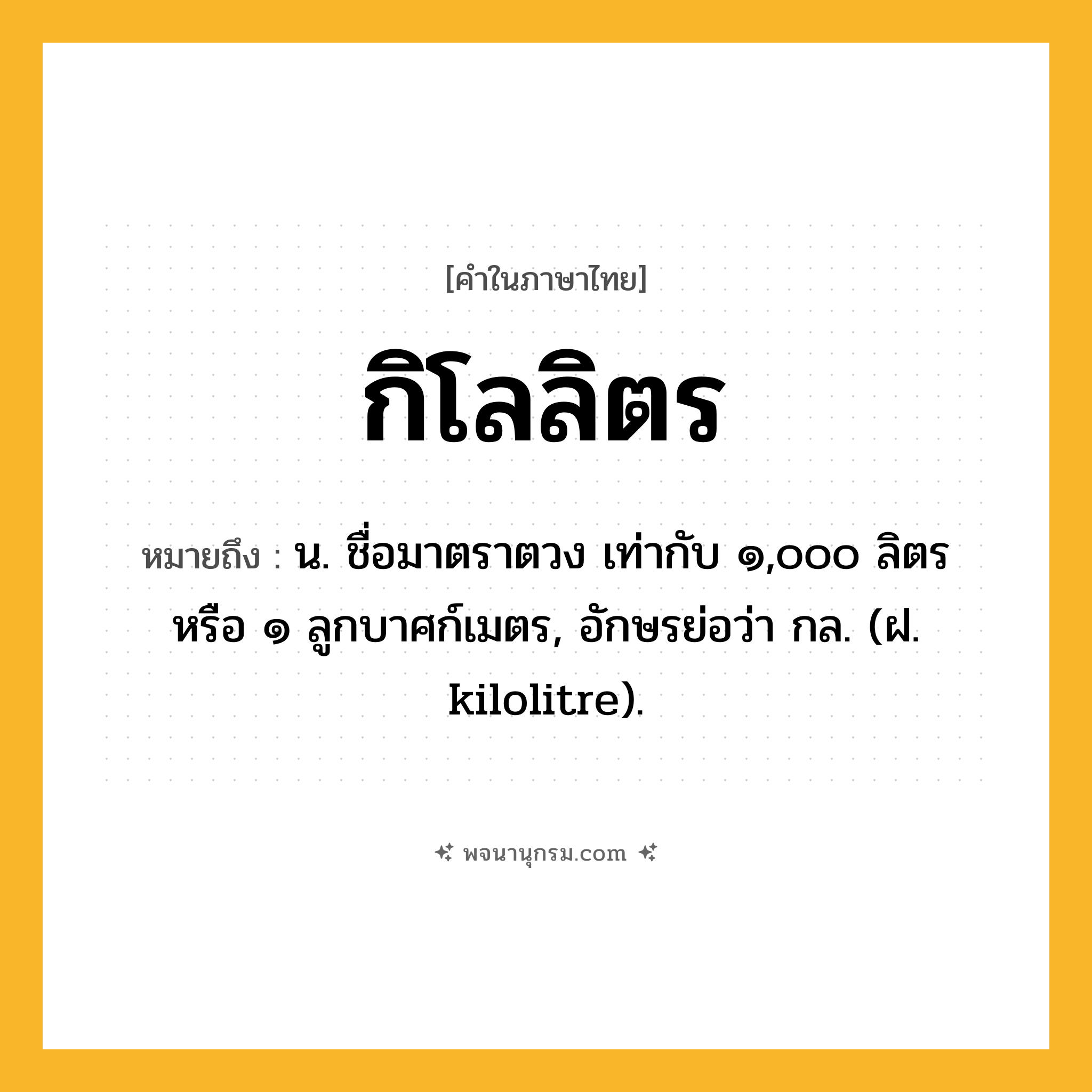 กิโลลิตร ความหมาย หมายถึงอะไร?, คำในภาษาไทย กิโลลิตร หมายถึง น. ชื่อมาตราตวง เท่ากับ ๑,๐๐๐ ลิตร หรือ ๑ ลูกบาศก์เมตร, อักษรย่อว่า กล. (ฝ. kilolitre).