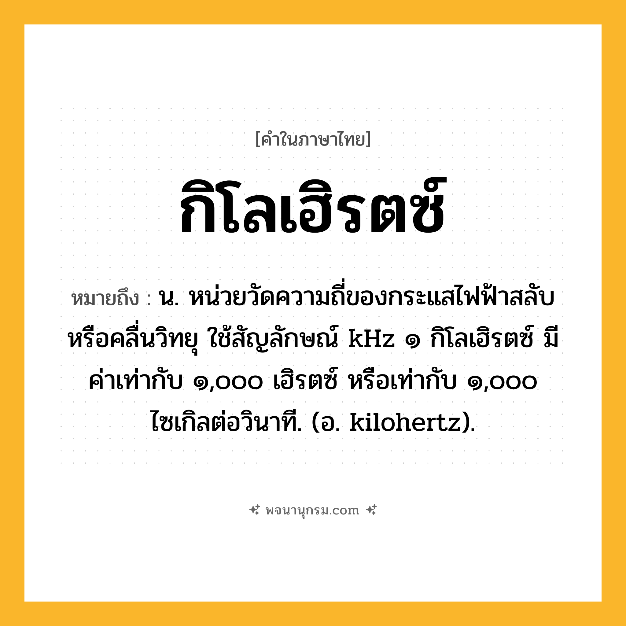 กิโลเฮิรตซ์ ความหมาย หมายถึงอะไร?, คำในภาษาไทย กิโลเฮิรตซ์ หมายถึง น. หน่วยวัดความถี่ของกระแสไฟฟ้าสลับหรือคลื่นวิทยุ ใช้สัญลักษณ์ kHz ๑ กิโลเฮิรตซ์ มีค่าเท่ากับ ๑,๐๐๐ เฮิรตซ์ หรือเท่ากับ ๑,๐๐๐ ไซเกิลต่อวินาที. (อ. kilohertz).