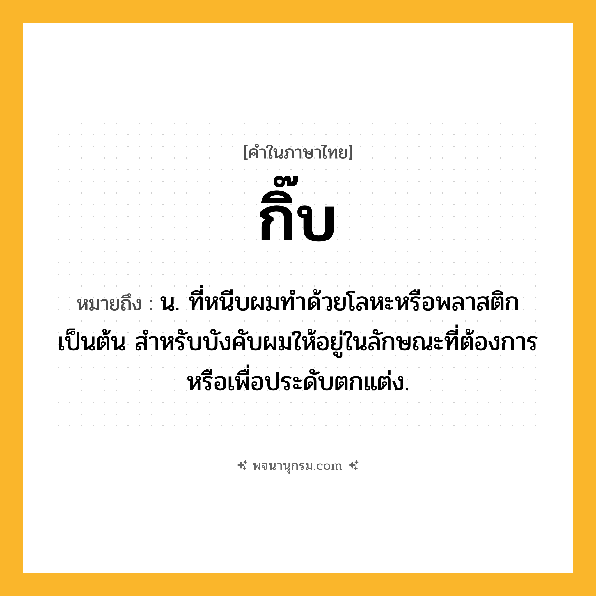 กิ๊บ ความหมาย หมายถึงอะไร?, คำในภาษาไทย กิ๊บ หมายถึง น. ที่หนีบผมทําด้วยโลหะหรือพลาสติกเป็นต้น สําหรับบังคับผมให้อยู่ในลักษณะที่ต้องการหรือเพื่อประดับตกแต่ง.