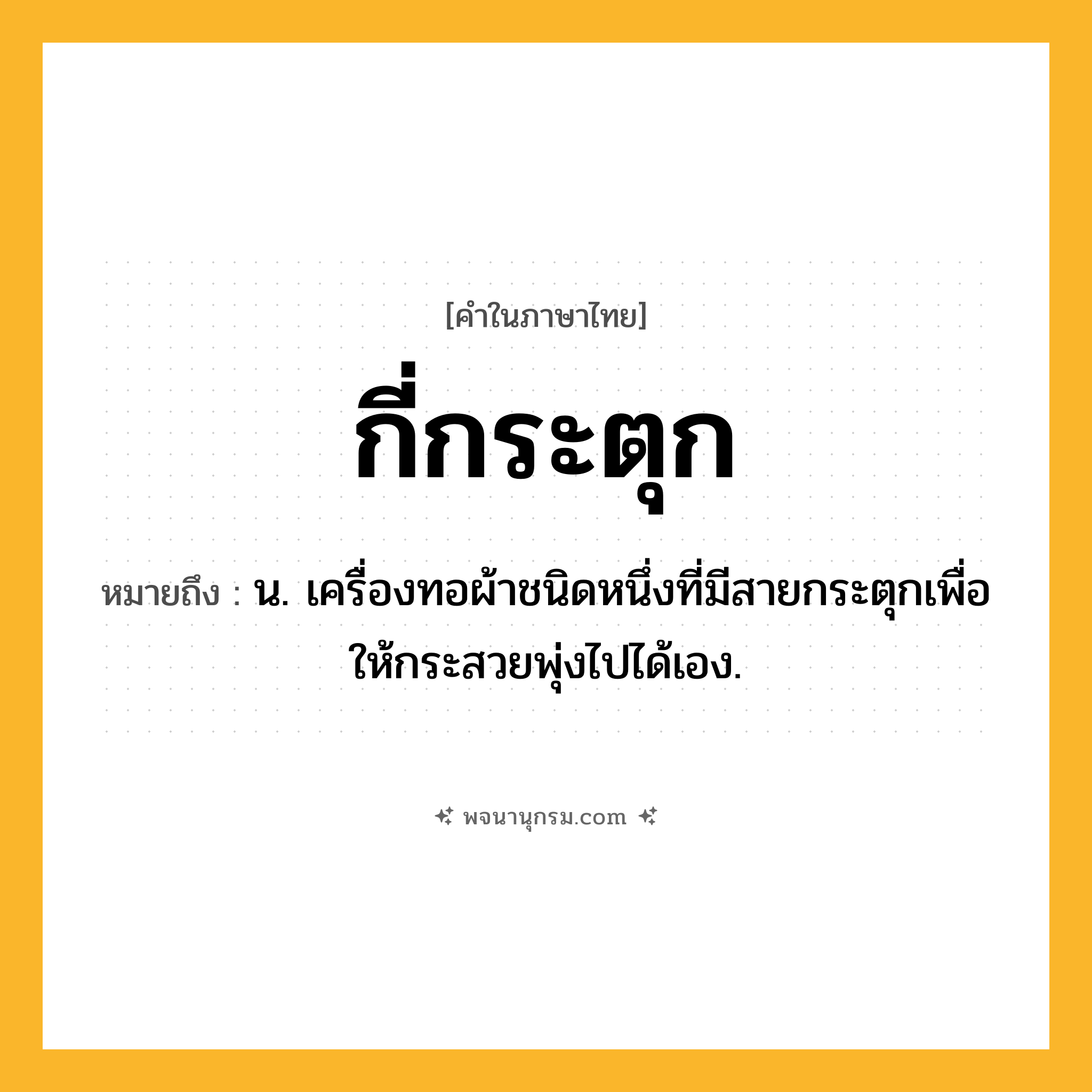 กี่กระตุก ความหมาย หมายถึงอะไร?, คำในภาษาไทย กี่กระตุก หมายถึง น. เครื่องทอผ้าชนิดหนึ่งที่มีสายกระตุกเพื่อให้กระสวยพุ่งไปได้เอง.