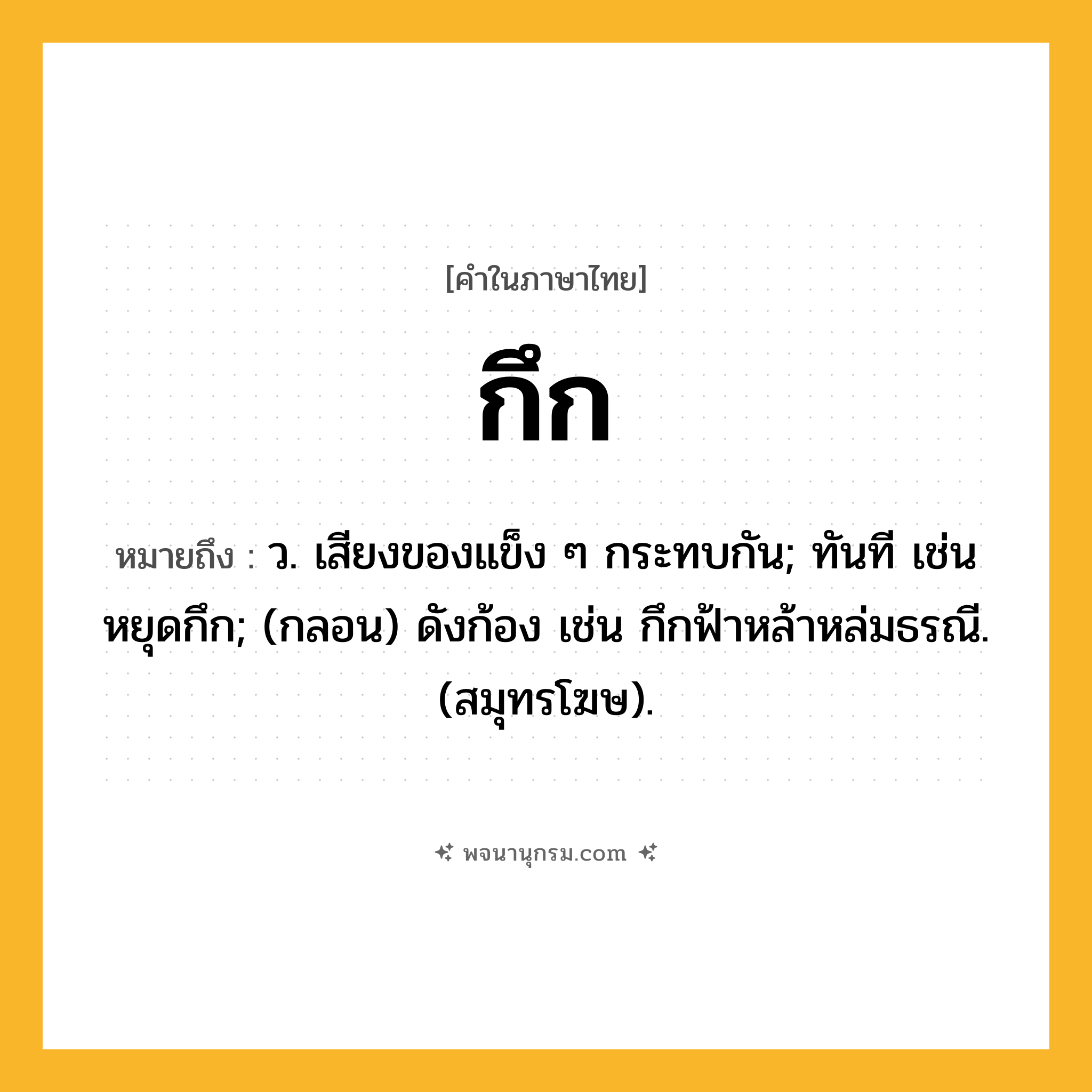 กึก ความหมาย หมายถึงอะไร?, คำในภาษาไทย กึก หมายถึง ว. เสียงของแข็ง ๆ กระทบกัน; ทันที เช่น หยุดกึก; (กลอน) ดังก้อง เช่น กึกฟ้าหล้าหล่มธรณี. (สมุทรโฆษ).