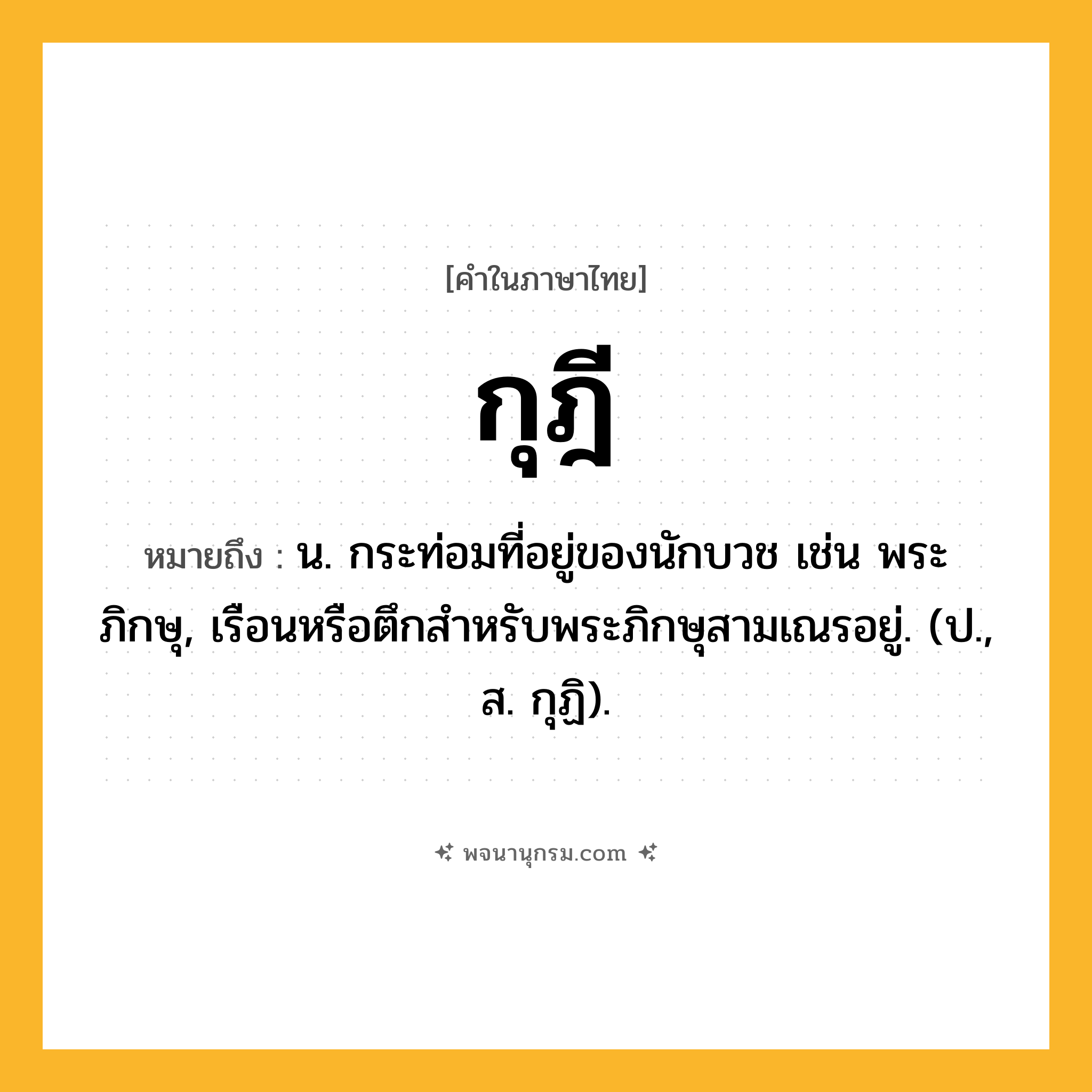 กุฎี ความหมาย หมายถึงอะไร?, คำในภาษาไทย กุฎี หมายถึง น. กระท่อมที่อยู่ของนักบวช เช่น พระภิกษุ, เรือนหรือตึกสําหรับพระภิกษุสามเณรอยู่. (ป., ส. กุฏิ).