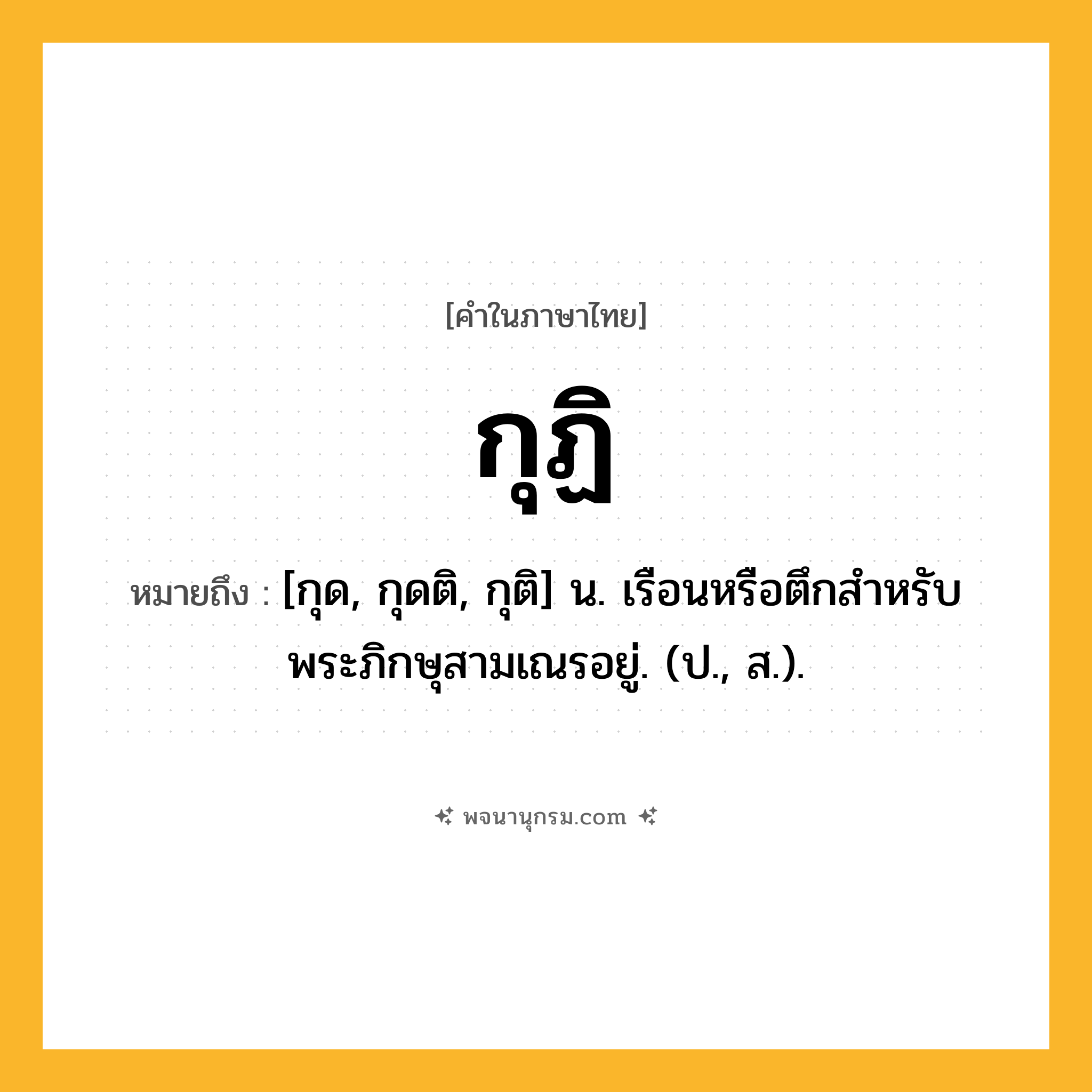 กุฏิ ความหมาย หมายถึงอะไร?, คำในภาษาไทย กุฏิ หมายถึง [กุด, กุดติ, กุติ] น. เรือนหรือตึกสําหรับพระภิกษุสามเณรอยู่. (ป., ส.).