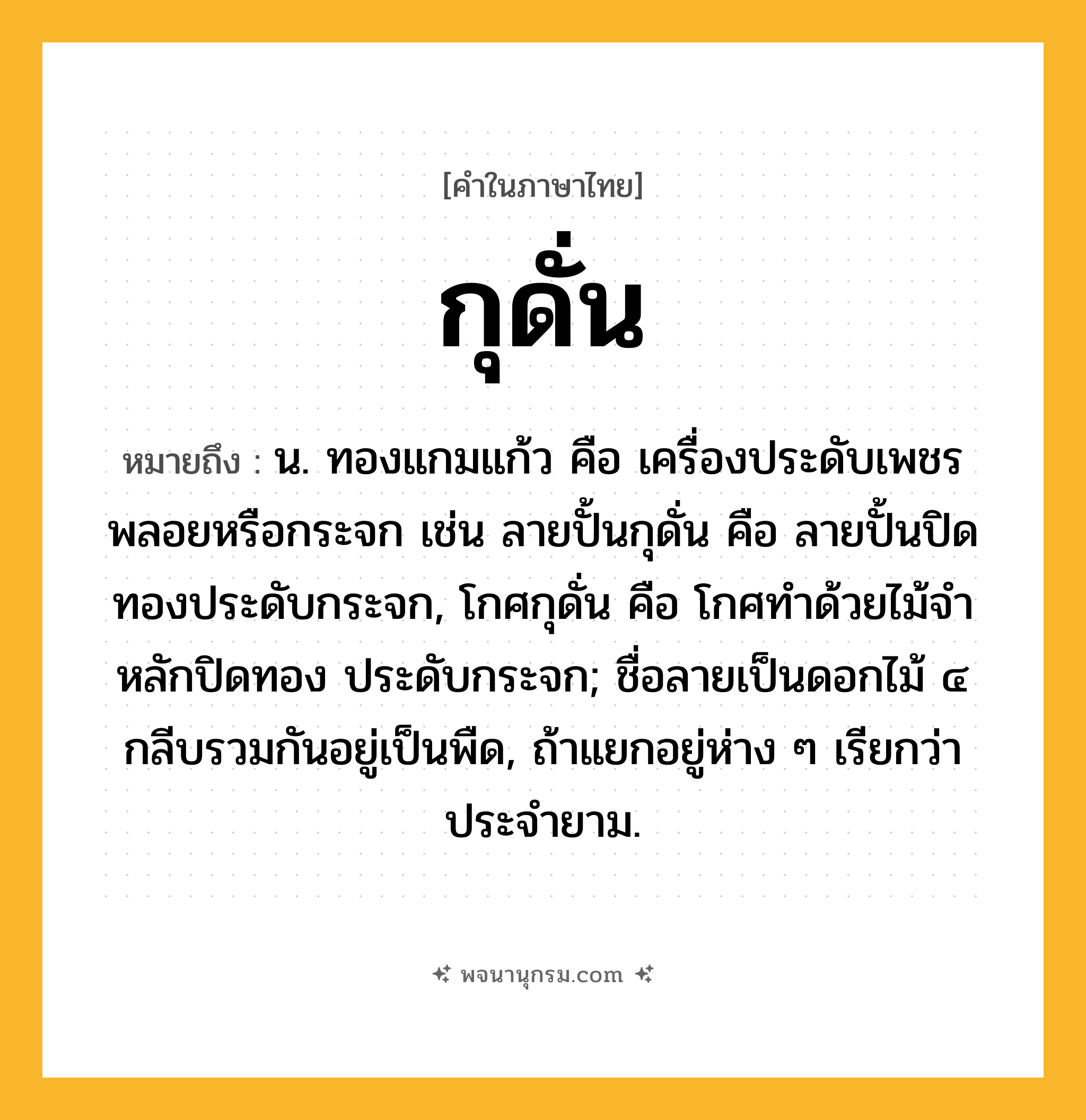 กุดั่น ความหมาย หมายถึงอะไร?, คำในภาษาไทย กุดั่น หมายถึง น. ทองแกมแก้ว คือ เครื่องประดับเพชรพลอยหรือกระจก เช่น ลายปั้นกุดั่น คือ ลายปั้นปิดทองประดับกระจก, โกศกุดั่น คือ โกศทําด้วยไม้จําหลักปิดทอง ประดับกระจก; ชื่อลายเป็นดอกไม้ ๔ กลีบรวมกันอยู่เป็นพืด, ถ้าแยกอยู่ห่าง ๆ เรียกว่า ประจํายาม.