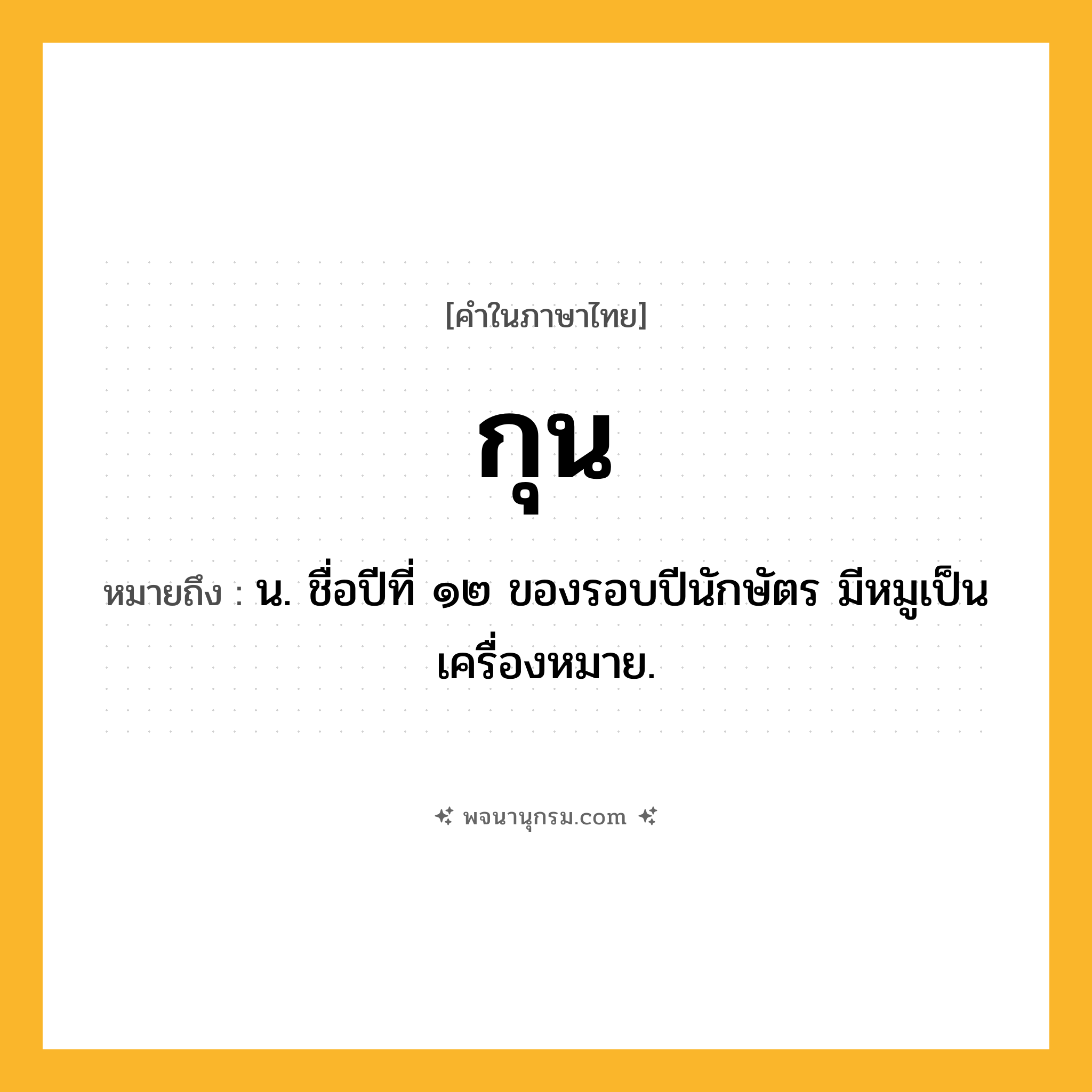 กุน ความหมาย หมายถึงอะไร?, คำในภาษาไทย กุน หมายถึง น. ชื่อปีที่ ๑๒ ของรอบปีนักษัตร มีหมูเป็นเครื่องหมาย.