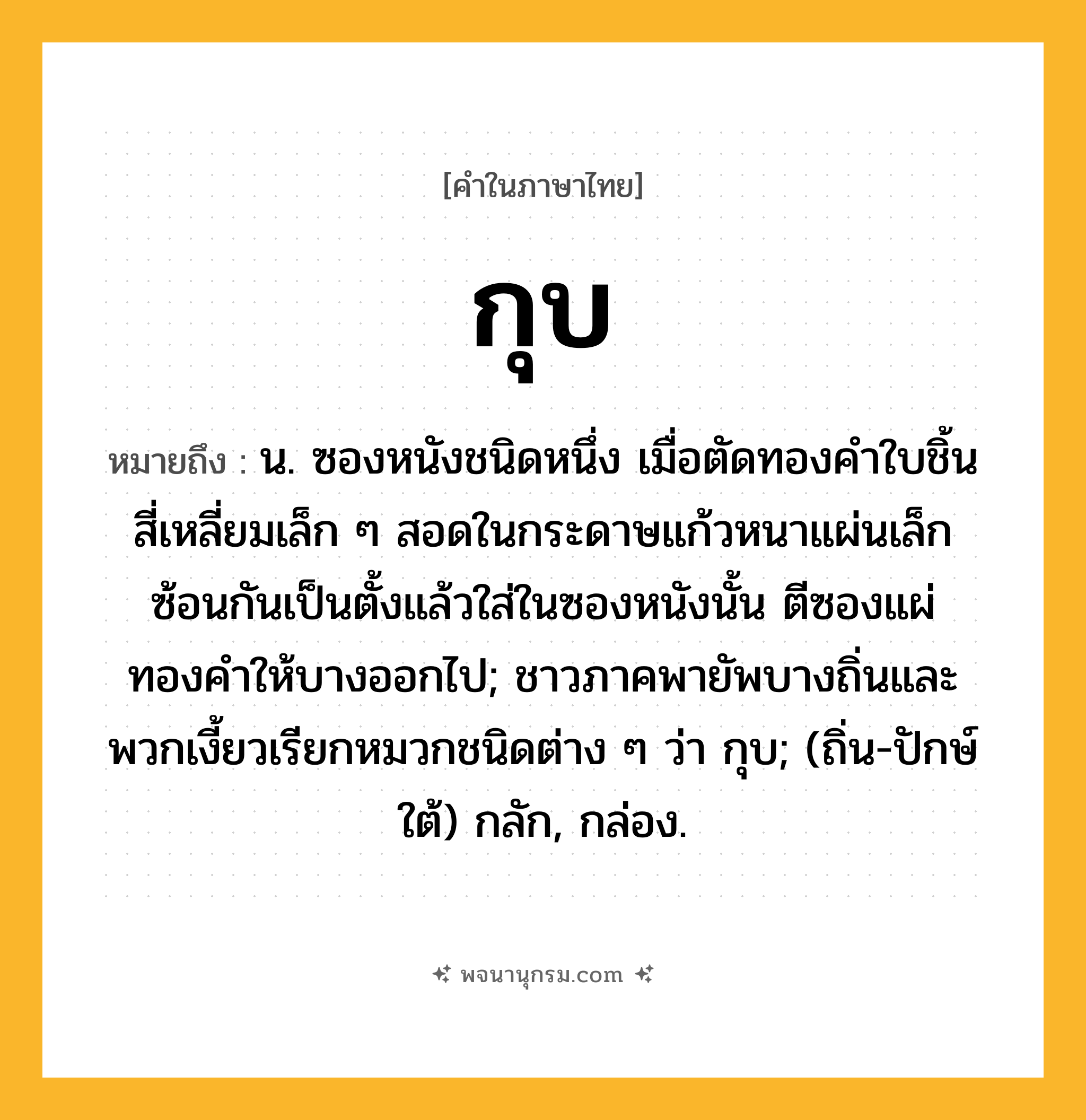 กุบ ความหมาย หมายถึงอะไร?, คำในภาษาไทย กุบ หมายถึง น. ซองหนังชนิดหนึ่ง เมื่อตัดทองคําใบชิ้นสี่เหลี่ยมเล็ก ๆ สอดในกระดาษแก้วหนาแผ่นเล็กซ้อนกันเป็นตั้งแล้วใส่ในซองหนังนั้น ตีซองแผ่ทองคำให้บางออกไป; ชาวภาคพายัพบางถิ่นและพวกเงี้ยวเรียกหมวกชนิดต่าง ๆ ว่า กุบ; (ถิ่น-ปักษ์ใต้) กลัก, กล่อง.