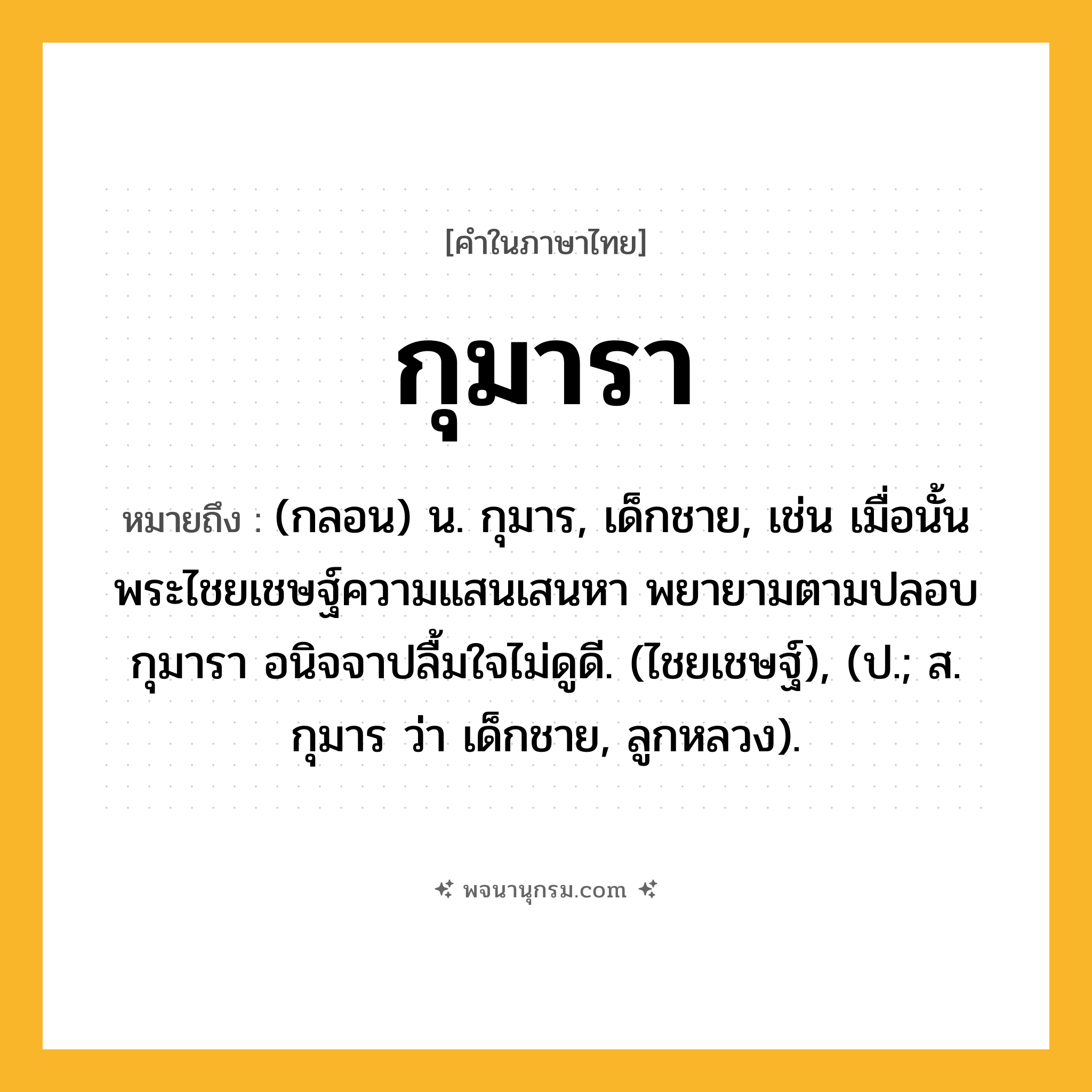 กุมารา ความหมาย หมายถึงอะไร?, คำในภาษาไทย กุมารา หมายถึง (กลอน) น. กุมาร, เด็กชาย, เช่น เมื่อนั้น พระไชยเชษฐ์ความแสนเสนหา พยายามตามปลอบกุมารา อนิจจาปลื้มใจไม่ดูดี. (ไชยเชษฐ์), (ป.; ส. กุมาร ว่า เด็กชาย, ลูกหลวง).