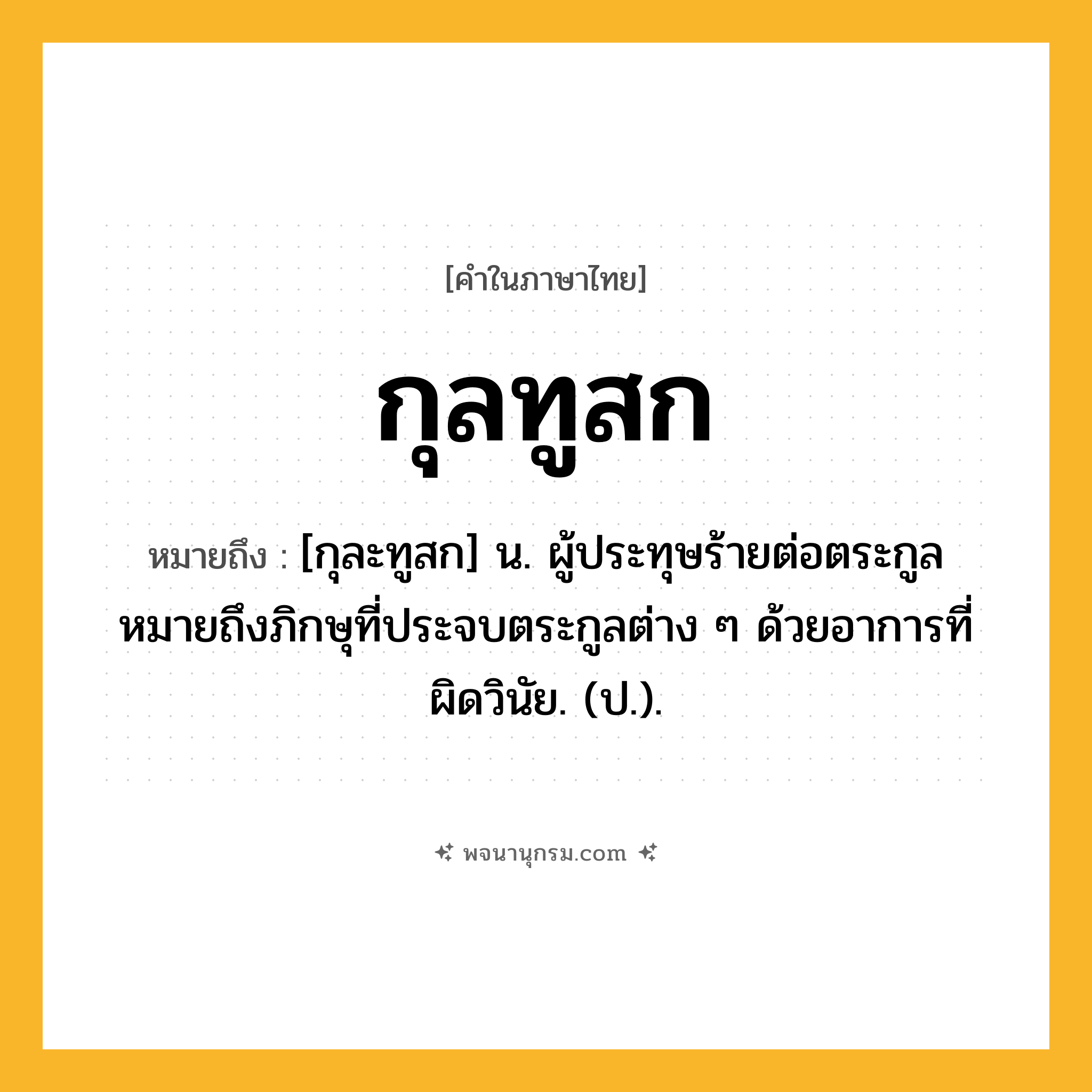 กุลทูสก ความหมาย หมายถึงอะไร?, คำในภาษาไทย กุลทูสก หมายถึง [กุละทูสก] น. ผู้ประทุษร้ายต่อตระกูล หมายถึงภิกษุที่ประจบตระกูลต่าง ๆ ด้วยอาการที่ผิดวินัย. (ป.).