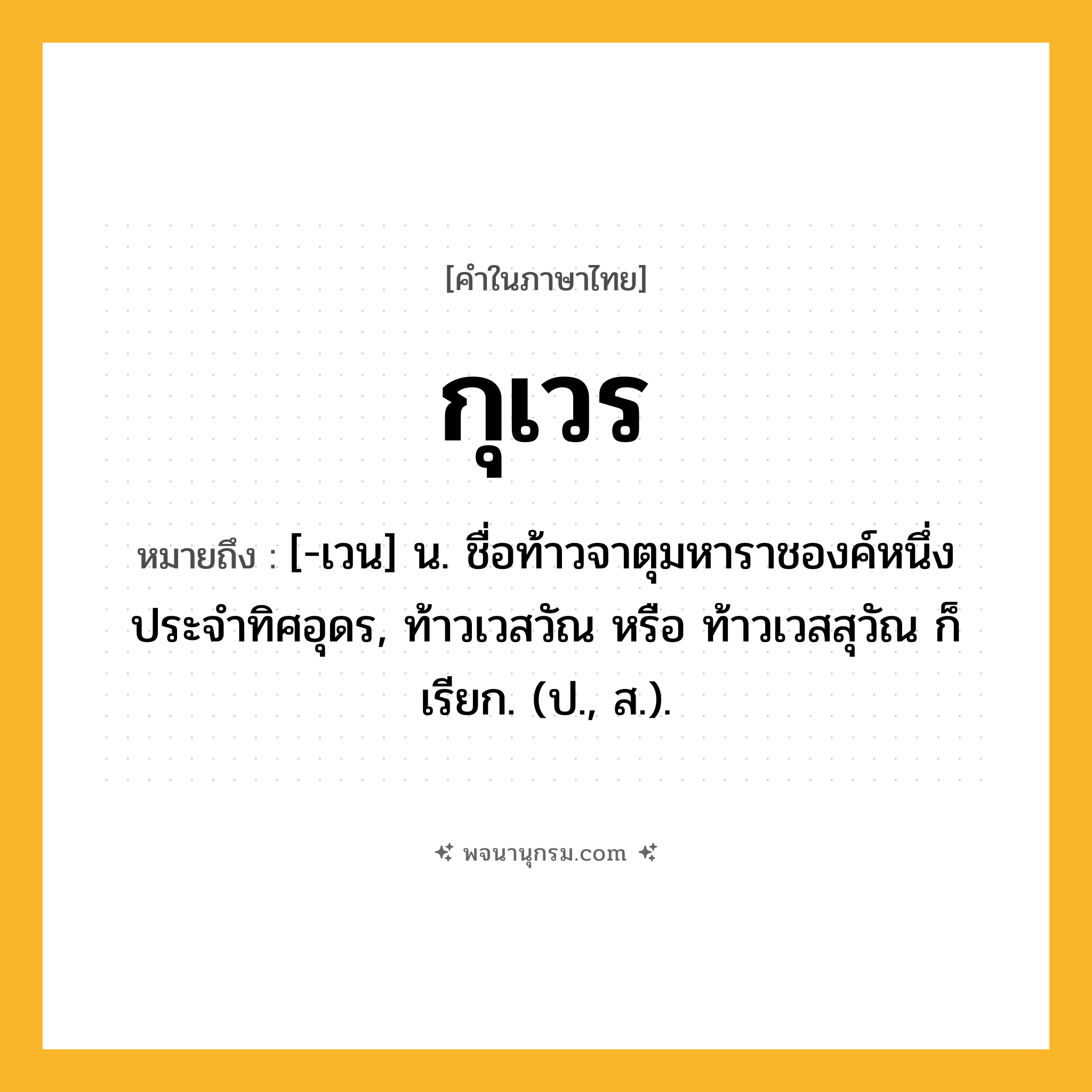 กุเวร ความหมาย หมายถึงอะไร?, คำในภาษาไทย กุเวร หมายถึง [-เวน] น. ชื่อท้าวจาตุมหาราชองค์หนึ่ง ประจําทิศอุดร, ท้าวเวสวัณ หรือ ท้าวเวสสุวัณ ก็เรียก. (ป., ส.).