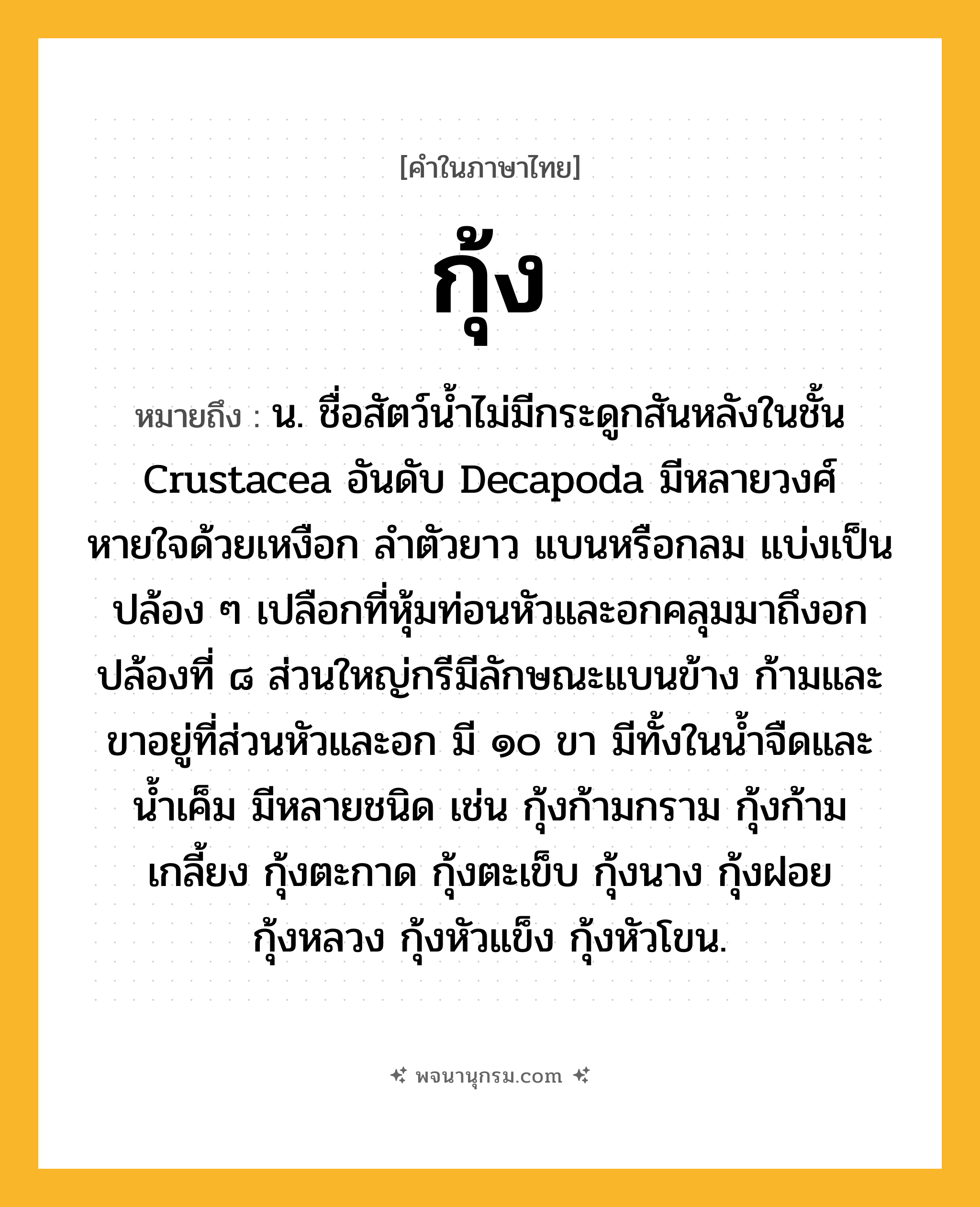 กุ้ง ความหมาย หมายถึงอะไร?, คำในภาษาไทย กุ้ง หมายถึง น. ชื่อสัตว์นํ้าไม่มีกระดูกสันหลังในชั้น Crustacea อันดับ Decapoda มีหลายวงศ์ หายใจด้วยเหงือก ลําตัวยาว แบนหรือกลม แบ่งเป็นปล้อง ๆ เปลือกที่หุ้มท่อนหัวและอกคลุมมาถึงอกปล้องที่ ๘ ส่วนใหญ่กรีมีลักษณะแบนข้าง ก้ามและขาอยู่ที่ส่วนหัวและอก มี ๑๐ ขา มีทั้งในนํ้าจืดและนํ้าเค็ม มีหลายชนิด เช่น กุ้งก้ามกราม กุ้งก้ามเกลี้ยง กุ้งตะกาด กุ้งตะเข็บ กุ้งนาง กุ้งฝอย กุ้งหลวง กุ้งหัวแข็ง กุ้งหัวโขน.