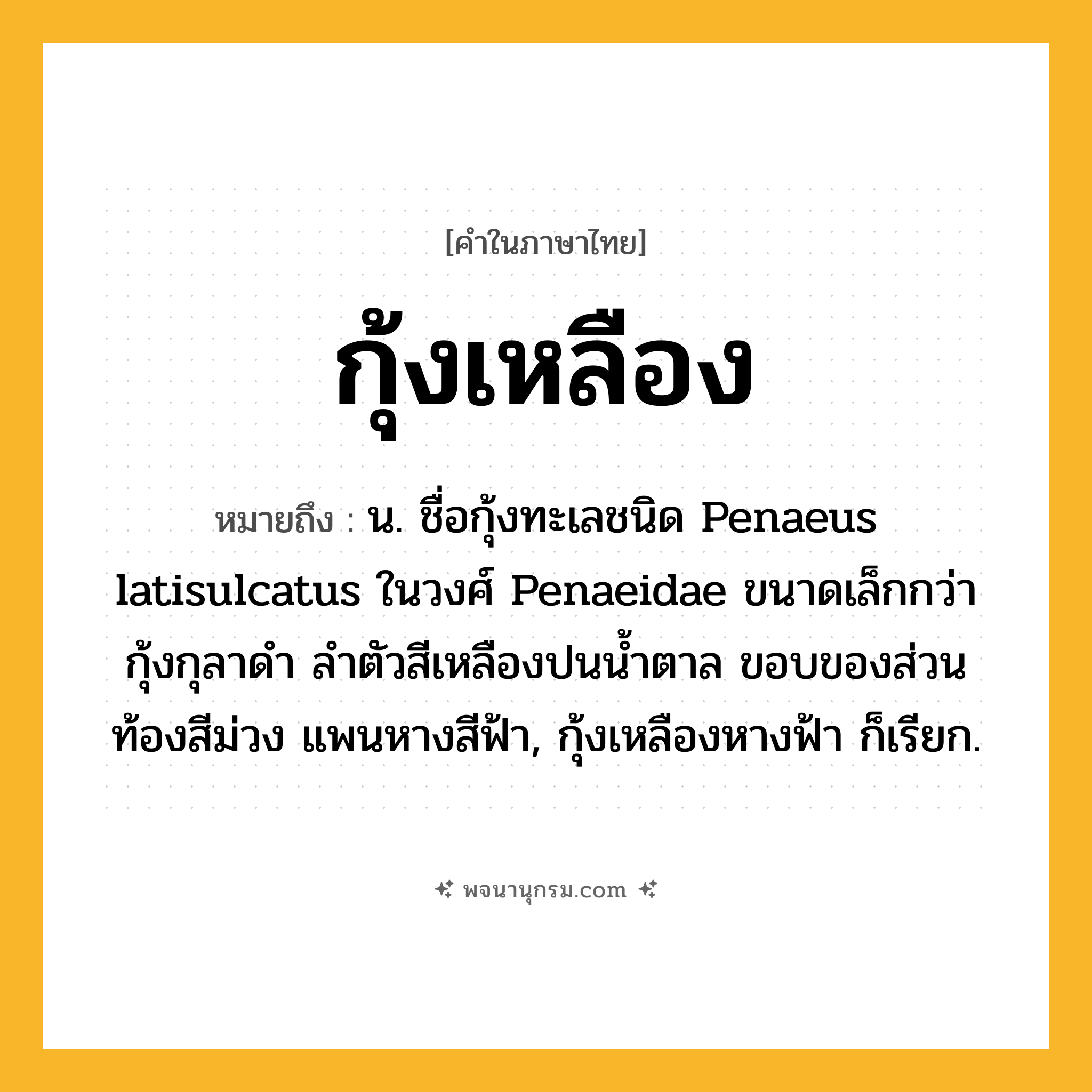 กุ้งเหลือง ความหมาย หมายถึงอะไร?, คำในภาษาไทย กุ้งเหลือง หมายถึง น. ชื่อกุ้งทะเลชนิด Penaeus latisulcatus ในวงศ์ Penaeidae ขนาดเล็กกว่ากุ้งกุลาดํา ลําตัวสีเหลืองปนนํ้าตาล ขอบของส่วนท้องสีม่วง แพนหางสีฟ้า, กุ้งเหลืองหางฟ้า ก็เรียก.