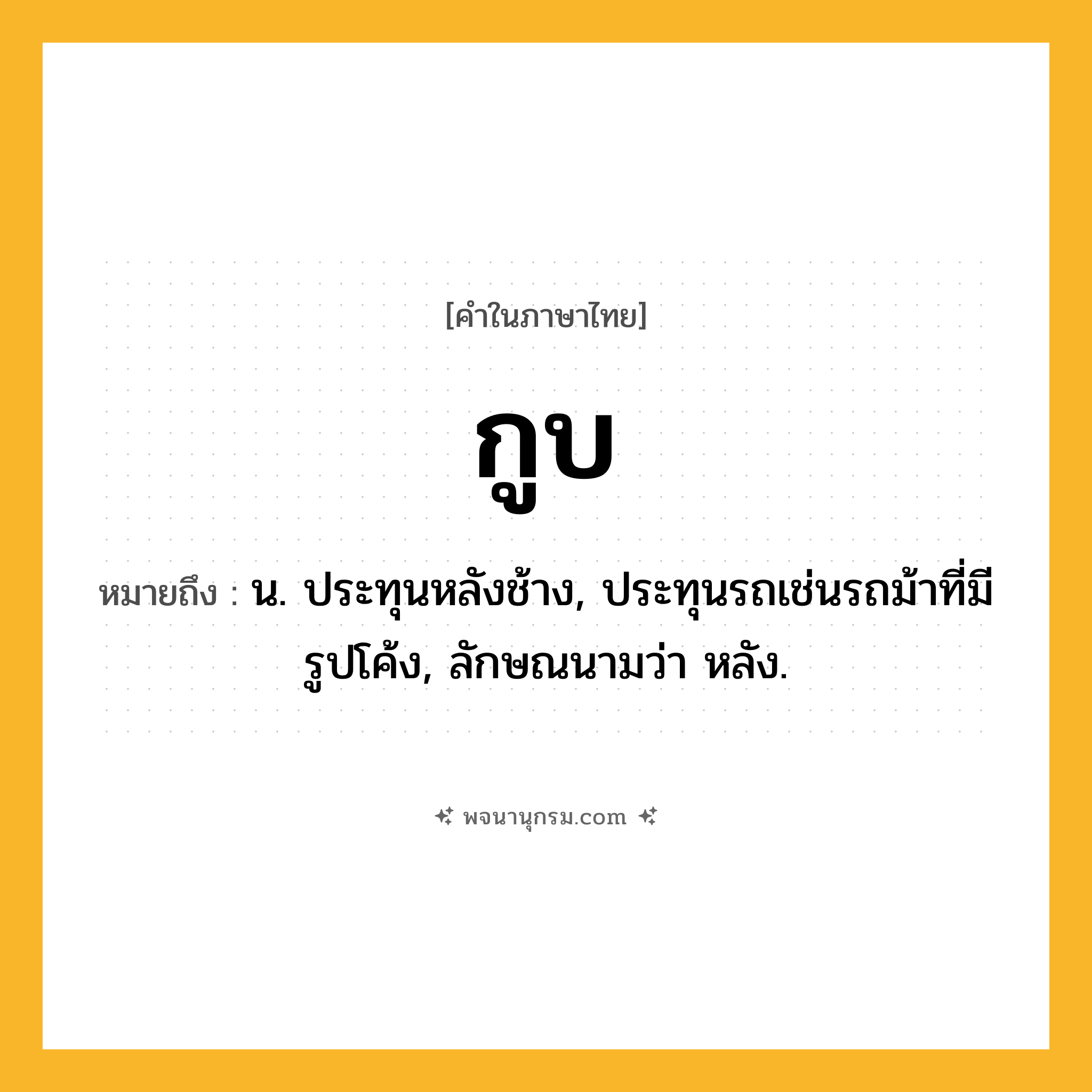 กูบ ความหมาย หมายถึงอะไร?, คำในภาษาไทย กูบ หมายถึง น. ประทุนหลังช้าง, ประทุนรถเช่นรถม้าที่มีรูปโค้ง, ลักษณนามว่า หลัง.