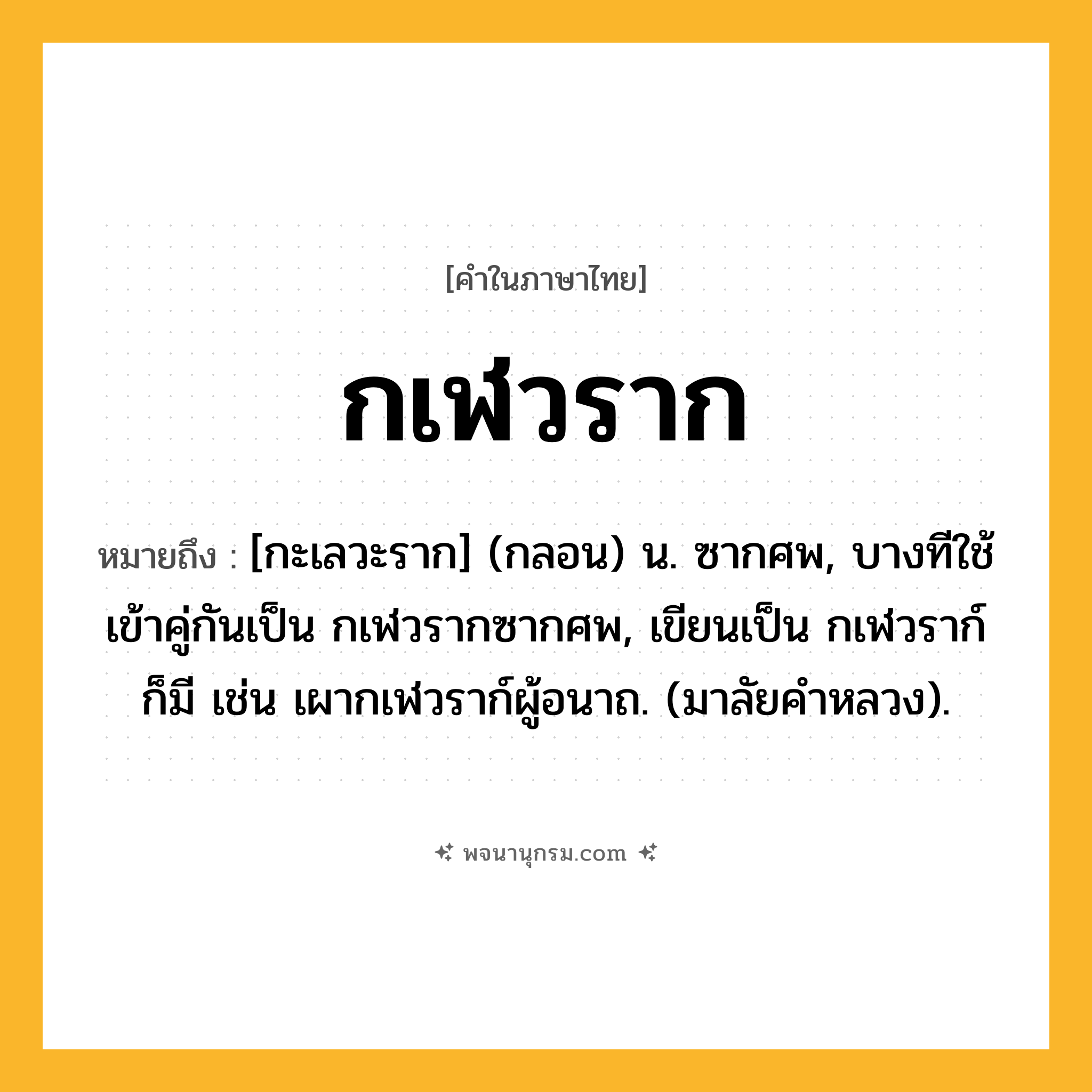 กเฬวราก ความหมาย หมายถึงอะไร?, คำในภาษาไทย กเฬวราก หมายถึง [กะเลวะราก] (กลอน) น. ซากศพ, บางทีใช้เข้าคู่กันเป็น กเฬวรากซากศพ, เขียนเป็น กเฬวราก์ ก็มี เช่น เผากเฬวราก์ผู้อนาถ. (มาลัยคําหลวง).