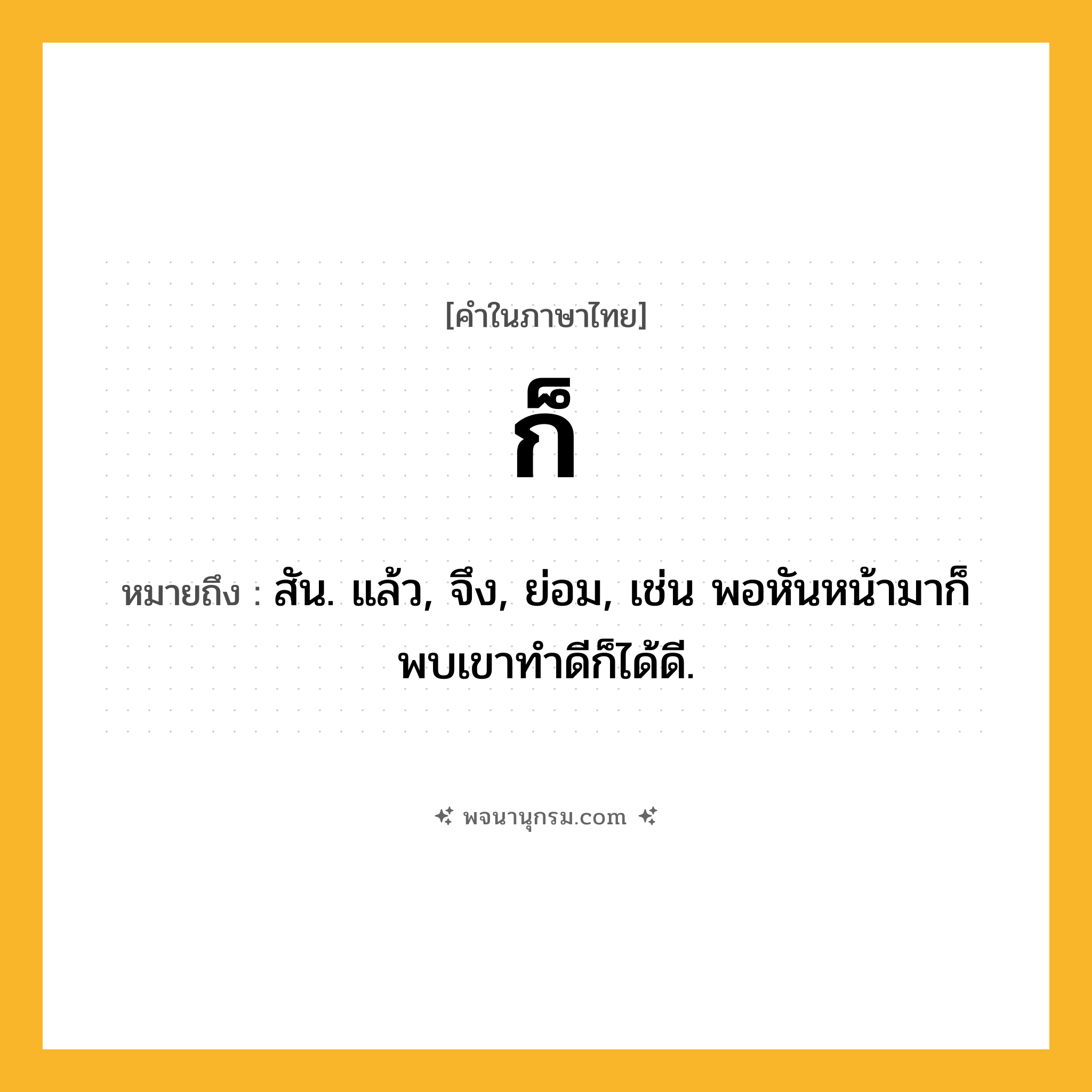 ก็ ความหมาย หมายถึงอะไร?, คำในภาษาไทย ก็ หมายถึง สัน. แล้ว, จึง, ย่อม, เช่น พอหันหน้ามาก็พบเขาทำดีก็ได้ดี.