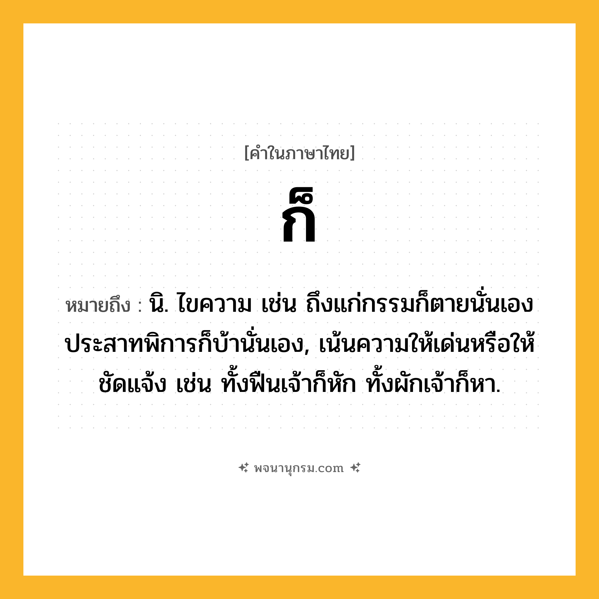 ก็ ความหมาย หมายถึงอะไร?, คำในภาษาไทย ก็ หมายถึง นิ. ไขความ เช่น ถึงแก่กรรมก็ตายนั่นเอง ประสาทพิการก็บ้านั่นเอง, เน้นความให้เด่นหรือให้ชัดแจ้ง เช่น ทั้งฟืนเจ้าก็หัก ทั้งผักเจ้าก็หา.