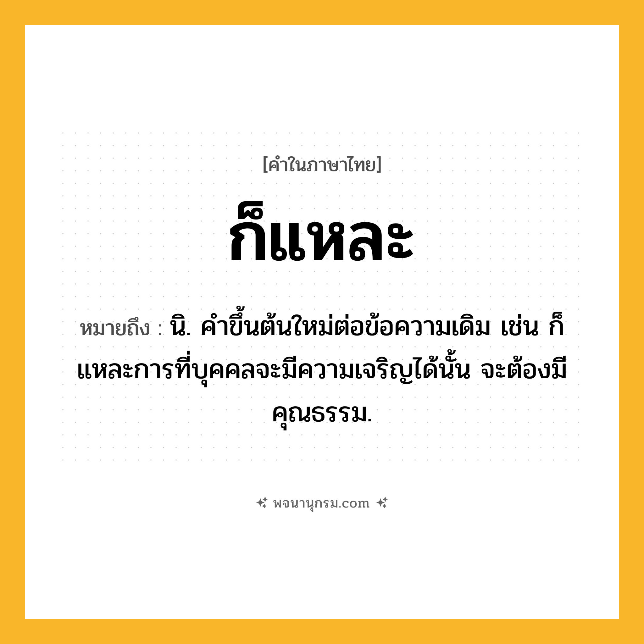 ก็แหละ ความหมาย หมายถึงอะไร?, คำในภาษาไทย ก็แหละ หมายถึง นิ. คําขึ้นต้นใหม่ต่อข้อความเดิม เช่น ก็แหละการที่บุคคลจะมีความเจริญได้นั้น จะต้องมีคุณธรรม.