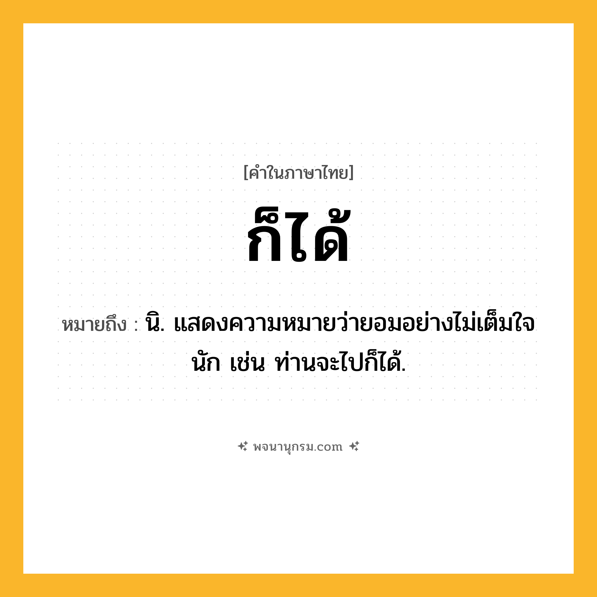 ก็ได้ ความหมาย หมายถึงอะไร?, คำในภาษาไทย ก็ได้ หมายถึง นิ. แสดงความหมายว่ายอมอย่างไม่เต็มใจนัก เช่น ท่านจะไปก็ได้.