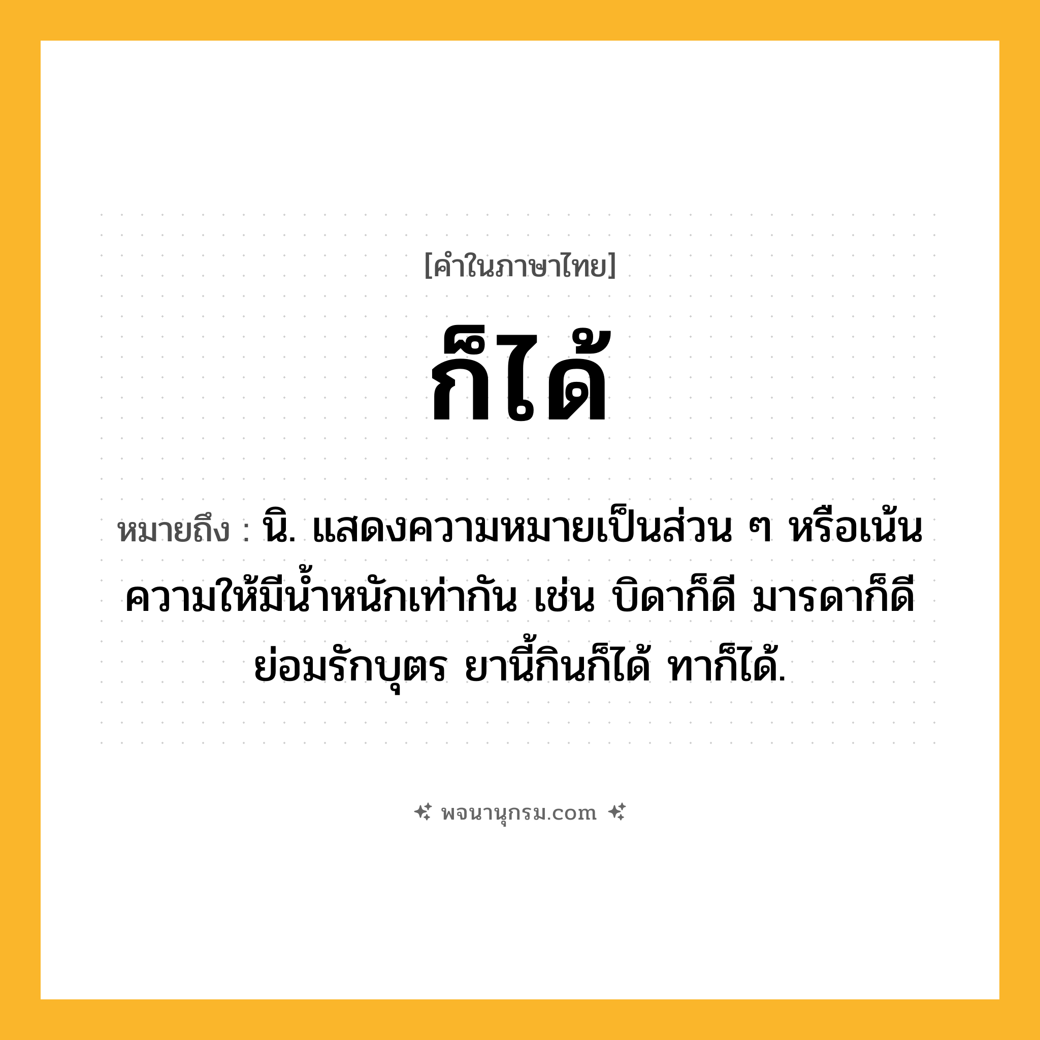 ก็ได้ ความหมาย หมายถึงอะไร?, คำในภาษาไทย ก็ได้ หมายถึง นิ. แสดงความหมายเป็นส่วน ๆ หรือเน้นความให้มีนํ้าหนักเท่ากัน เช่น บิดาก็ดี มารดาก็ดี ย่อมรักบุตร ยานี้กินก็ได้ ทาก็ได้.