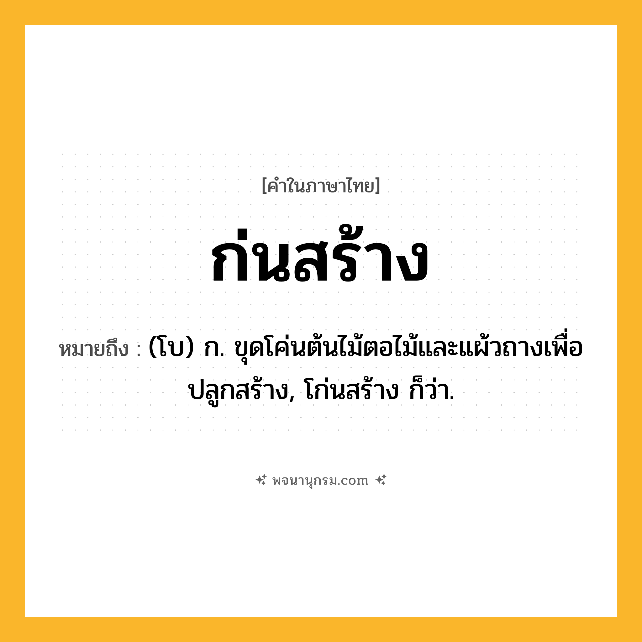 ก่นสร้าง ความหมาย หมายถึงอะไร?, คำในภาษาไทย ก่นสร้าง หมายถึง (โบ) ก. ขุดโค่นต้นไม้ตอไม้และแผ้วถางเพื่อปลูกสร้าง, โก่นสร้าง ก็ว่า.