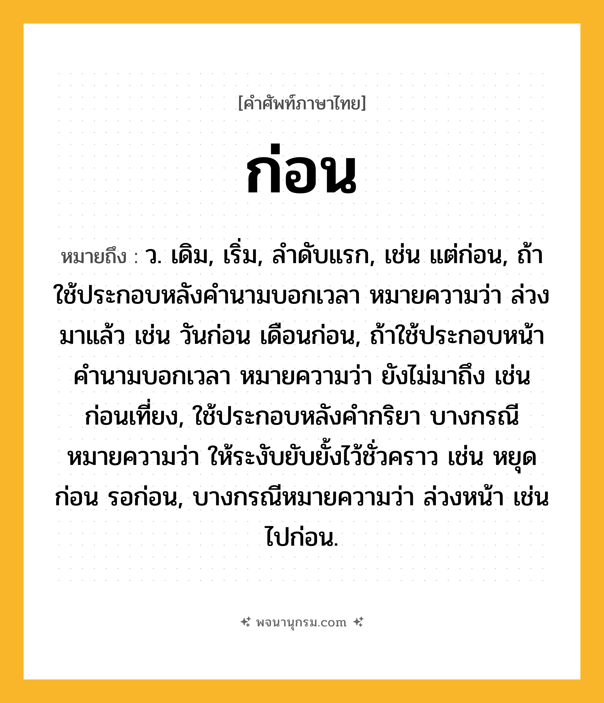 ก่อน ความหมาย หมายถึงอะไร?, คำในภาษาไทย ก่อน หมายถึง ว. เดิม, เริ่ม, ลําดับแรก, เช่น แต่ก่อน, ถ้าใช้ประกอบหลังคํานามบอกเวลา หมายความว่า ล่วงมาแล้ว เช่น วันก่อน เดือนก่อน, ถ้าใช้ประกอบหน้าคํานามบอกเวลา หมายความว่า ยังไม่มาถึง เช่น ก่อนเที่ยง, ใช้ประกอบหลังคํากริยา บางกรณีหมายความว่า ให้ระงับยับยั้งไว้ชั่วคราว เช่น หยุดก่อน รอก่อน, บางกรณีหมายความว่า ล่วงหน้า เช่น ไปก่อน.