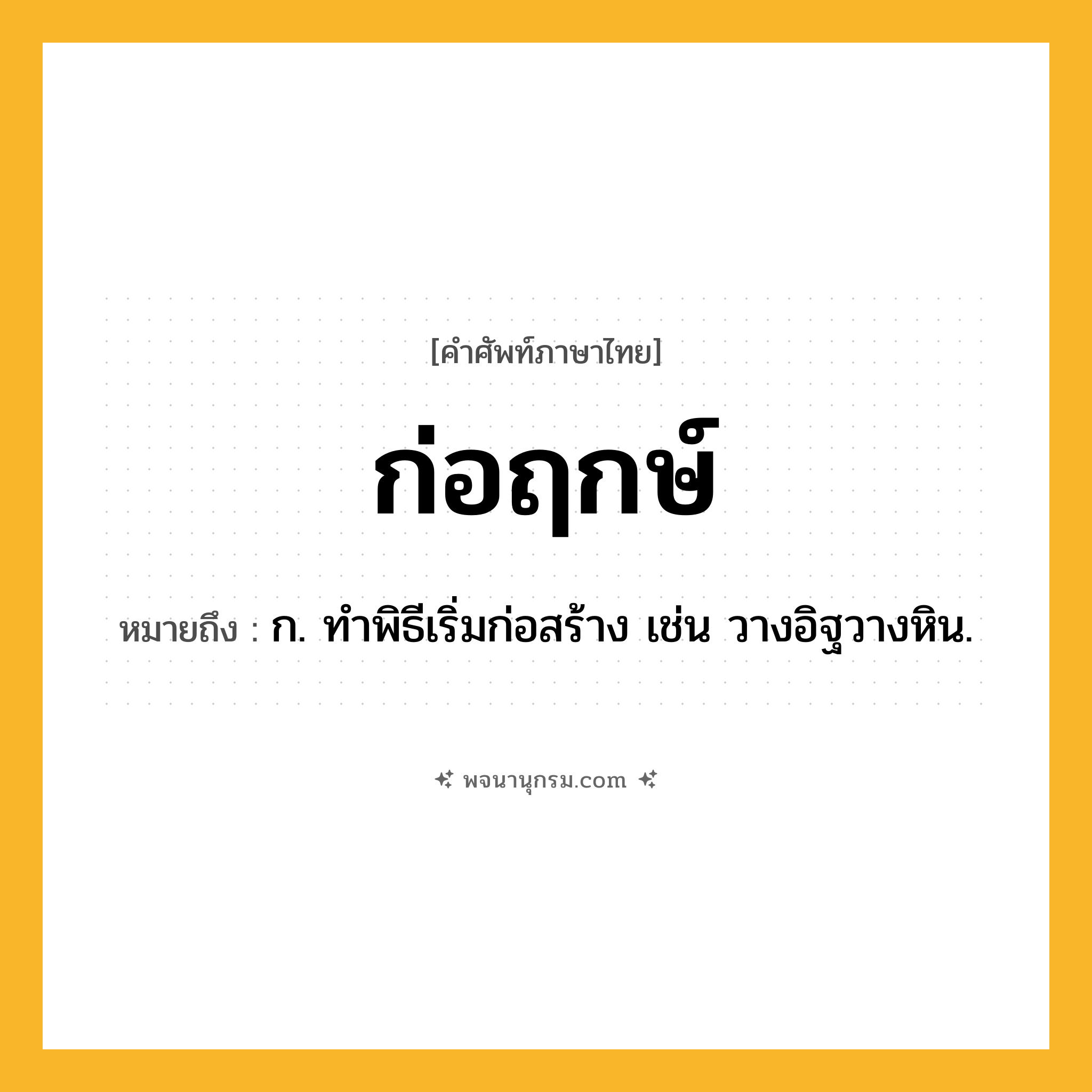 ก่อฤกษ์ ความหมาย หมายถึงอะไร?, คำในภาษาไทย ก่อฤกษ์ หมายถึง ก. ทําพิธีเริ่มก่อสร้าง เช่น วางอิฐวางหิน.